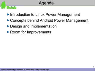 Agenda

           Introduction to Linux Power Management
           Concepts behind Android Power Management
           Design and Implementation
           Room for Improvements




                                                                 3
0xlab – connect your device to application – http://0xlab.org/
 