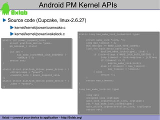 Android PM Kernel APIs
    Source code (Cupcake, linux-2.6.27)
         kernel/kernel/power/userwake.c
         kernel/kernel/power/wakelock.c                    static long has_wake_lock_locked(int type)
                                                           static long has_wake_lock_locked(int type)
                                                           {
                                                           {
static int power_suspend_late(
static int power_suspend_late(                                  struct wake_lock *lock, *n;
                                                                struct wake_lock *lock, *n;
     struct platform_device *pdev,
     struct platform_device *pdev,                              long max_timeout = 0;
                                                                long max_timeout = 0;
     pm_message_t state)
     pm_message_t state)                                        BUG_ON(type >= WAKE_LOCK_TYPE_COUNT);
                                                                BUG_ON(type >= WAKE_LOCK_TYPE_COUNT);
{
{                                                               list_for_each_entry_safe(lock, n,
                                                                list_for_each_entry_safe(lock, n,
     int ret =
     int ret =                                                            &active_wake_locks[type], link) {
                                                                          &active_wake_locks[type], link) {
          has_wake_lock(WAKE_LOCK_SUSPEND) ?
          has_wake_lock(WAKE_LOCK_SUSPEND) ?                         if (lock->flags & WAKE_LOCK_AUTO_EXPIRE) {
                                                                     if (lock->flags & WAKE_LOCK_AUTO_EXPIRE) {
          -EAGAIN : 0;
          -EAGAIN : 0;                                                    long timeout = lock->expires - jiffies;
                                                                          long timeout = lock->expires - jiffies;
     return ret;
     return ret;                                                          if (timeout <= 0)
                                                                          if (timeout <= 0)
}
}                                                                              expire_wake_lock(lock);
                                                                               expire_wake_lock(lock);
                                                                          else if (timeout > max_timeout)
                                                                          else if (timeout > max_timeout)
static struct platform_driver power_driver = {
static struct platform_driver power_driver = {                                 max_timeout = timeout;
                                                                               max_timeout = timeout;
     .driver.name = "power",
     .driver.name = "power",                                         } else
                                                                     } else
     .suspend_late = power_suspend_late,
     .suspend_late = power_suspend_late,                                  return -1;
                                                                          return -1;
};
};                                                              }
                                                                }
static struct platform_device power_device = {
static struct platform_device power_device = {                  return max_timeout;
                                                                return max_timeout;
     .name = "power",
     .name = "power",                                      }
                                                           }
};
};
                                                           long has_wake_lock(int type)
                                                           long has_wake_lock(int type)
                                                           {
                                                           {
                                                                long ret;
                                                                long ret;
                                                                unsigned long irqflags;
                                                                unsigned long irqflags;
                                                                spin_lock_irqsave(&list_lock, irqflags);
                                                                spin_lock_irqsave(&list_lock, irqflags);
                                                                ret = has_wake_lock_locked(type);
                                                                ret = has_wake_lock_locked(type);
                                                                spin_unlock_irqrestore(&list_lock, irqflags);
                                                                spin_unlock_irqrestore(&list_lock, irqflags);
                                                                return ret;
                                                                return ret;
                                                           }
                                                           }                                                    32
0xlab – connect your device to application – http://0xlab.org/
 