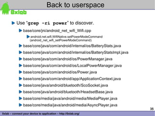 Back to userspace

           Use “grep -ri power” to discover.
                base/core/jni/android_net_wifi_Wifi.cpp
                       android.net.wifi.WifiNative.setPowerModeCommand
                      (android_net_wifi_setPowerModeCommand)
                base/core/java/com/android/internal/os/BatteryStats.java
                base/core/java/com/android/internal/os/BatteryStatsImpl.java
                base/core/java/com/android/os/PowerManager.java
                base/core/java/com/android/os/LocalPowerManager.java
                base/core/java/com/android/os/Power.java
                base/core/java/com/android/app/ApplicationContext.java
                base/core/java/android/bluetooth/ScoSocket.java
                base/core/java/android/bluetooth/HeadsetBase.java
                base/core/media/java/android/media/MediaPlayer.java
                base/core/media/java/android/media/AsyncPlayer.java
                                                                               35
0xlab – connect your device to application – http://0xlab.org/
 
