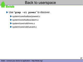 Back to userspace

           Use “grep -ri power” to discover.
                system/core/toolbox/powerd.c
                system/core/toolbox/alarm.c
                system/core/vold/mmc.c
                system/core/vold/uevent.c




                                                                 37
0xlab – connect your device to application – http://0xlab.org/
 