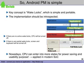 So, Android PM is simple

           Key concept is “Wake Locks”, which is simple and portable.
           The implementation should be introspected.




       If there are no active wake locks, CPU will be turned
       off.
       If there is are partial wake locks, screen and
       keyboard will be turned off.




           Nowadays, CPU can enter into more states for power saving and
           usability purpose! → applied in modern SoC
                                                                        39
0xlab – connect your device to application – http://0xlab.org/
 