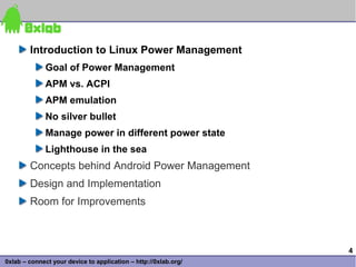 Introduction to Linux Power Management
              Goal of Power Management
              APM vs. ACPI
              APM emulation
              No silver bullet
              Manage power in different power state
              Lighthouse in the sea
        Concepts behind Android Power Management
        Design and Implementation
        Room for Improvements



                                                                 4
0xlab – connect your device to application – http://0xlab.org/
 
