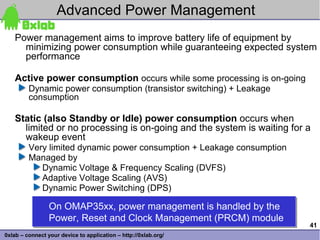 Advanced Power Management
    Power management aims to improve battery life of equipment by
      minimizing power consumption while guaranteeing expected system
      performance

    Active power consumption occurs while some processing is on-going
         Dynamic power consumption (transistor switching) + Leakage
         consumption

    Static (also Standby or Idle) power consumption occurs when
      limited or no processing is on-going and the system is waiting for a
      wakeup event
         Very limited dynamic power consumption + Leakage consumption
         Managed by
            Dynamic Voltage & Frequency Scaling (DVFS)
            Adaptive Voltage Scaling (AVS)
            Dynamic Power Switching (DPS)

                 On OMAP35xx, power management is handled by the
                 On OMAP35xx, power management is handled by the
                 Power, Reset and Clock Management (PRCM) module
                 Power, Reset and Clock Management (PRCM) module
                                                                         41
0xlab – connect your device to application – http://0xlab.org/
 