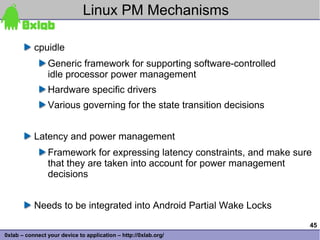 Linux PM Mechanisms

           cpuidle
                Generic framework for supporting software-controlled
                idle processor power management
                Hardware specific drivers
                Various governing for the state transition decisions


           Latency and power management
                Framework for expressing latency constraints, and make sure
                that they are taken into account for power management
                decisions


           Needs to be integrated into Android Partial Wake Locks
                                                                          45
0xlab – connect your device to application – http://0xlab.org/
 
