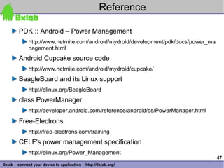 Reference

        PDK :: Android – Power Management
              http://www.netmite.com/android/mydroid/development/pdk/docs/power_ma
              nagement.html
        Android Cupcake source code
              http://www.netmite.com/android/mydroid/cupcake/
        BeagleBoard and its Linux support
              http://elinux.org/BeagleBoard
        class PowerManager
              http://developer.android.com/reference/android/os/PowerManager.html
        Free-Electrons
              http://free-electrons.com/training
        CELF's power management specification
              http://elinux.org/Power_Management
                                                                                     47
0xlab – connect your device to application – http://0xlab.org/
 