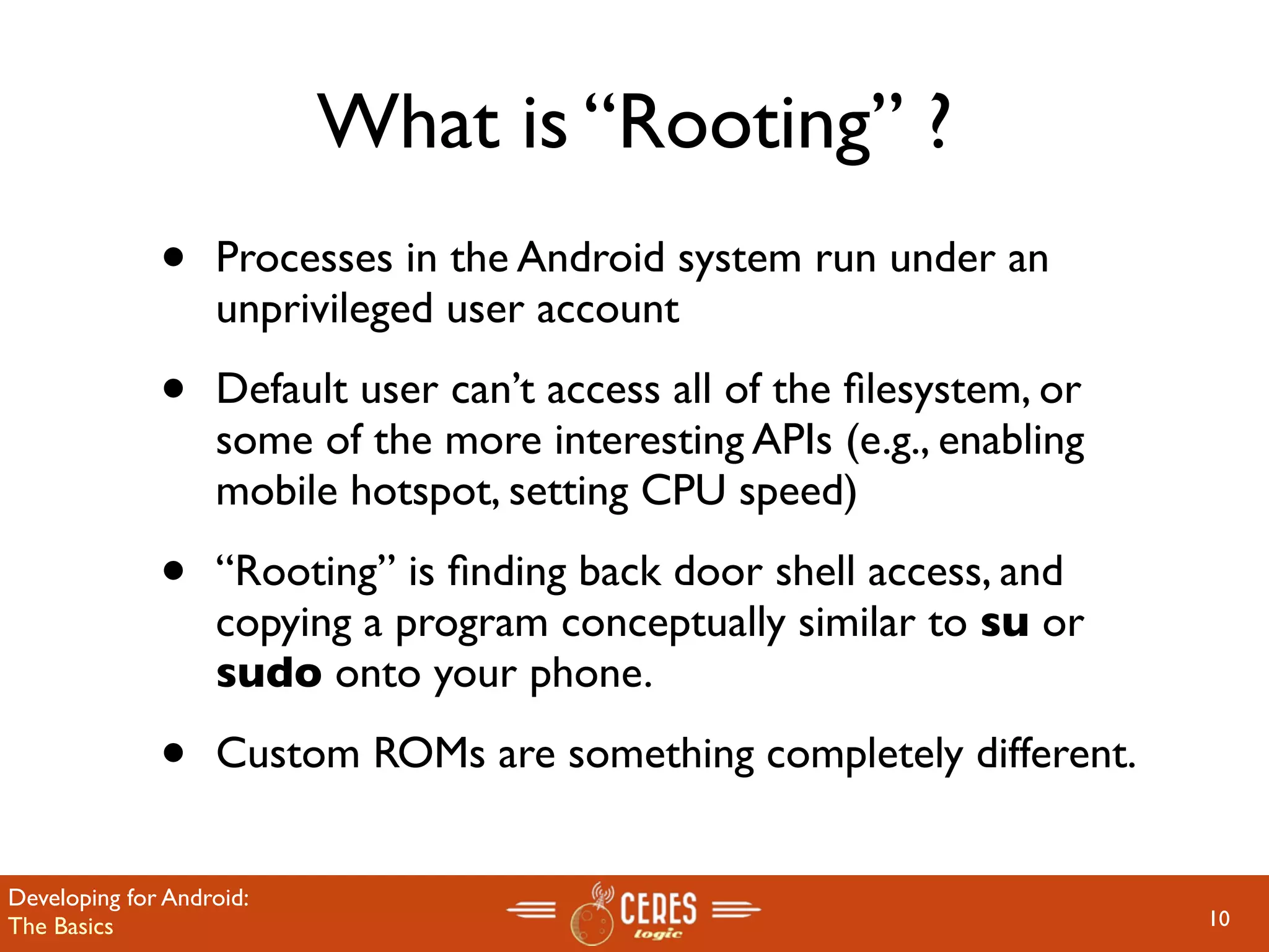What is “Rooting” ?
              •    Processes in the Android system run under an
                   unprivileged user account

              •    Default user can’t access all of the ﬁlesystem, or
                   some of the more interesting APIs (e.g., enabling
                   mobile hotspot, setting CPU speed)

              •    “Rooting” is ﬁnding back door shell access, and
                   copying a program conceptually similar to su or
                   sudo onto your phone.

              •    Custom ROMs are something completely different.


Developing for Android:
The Basics                                                              10
 