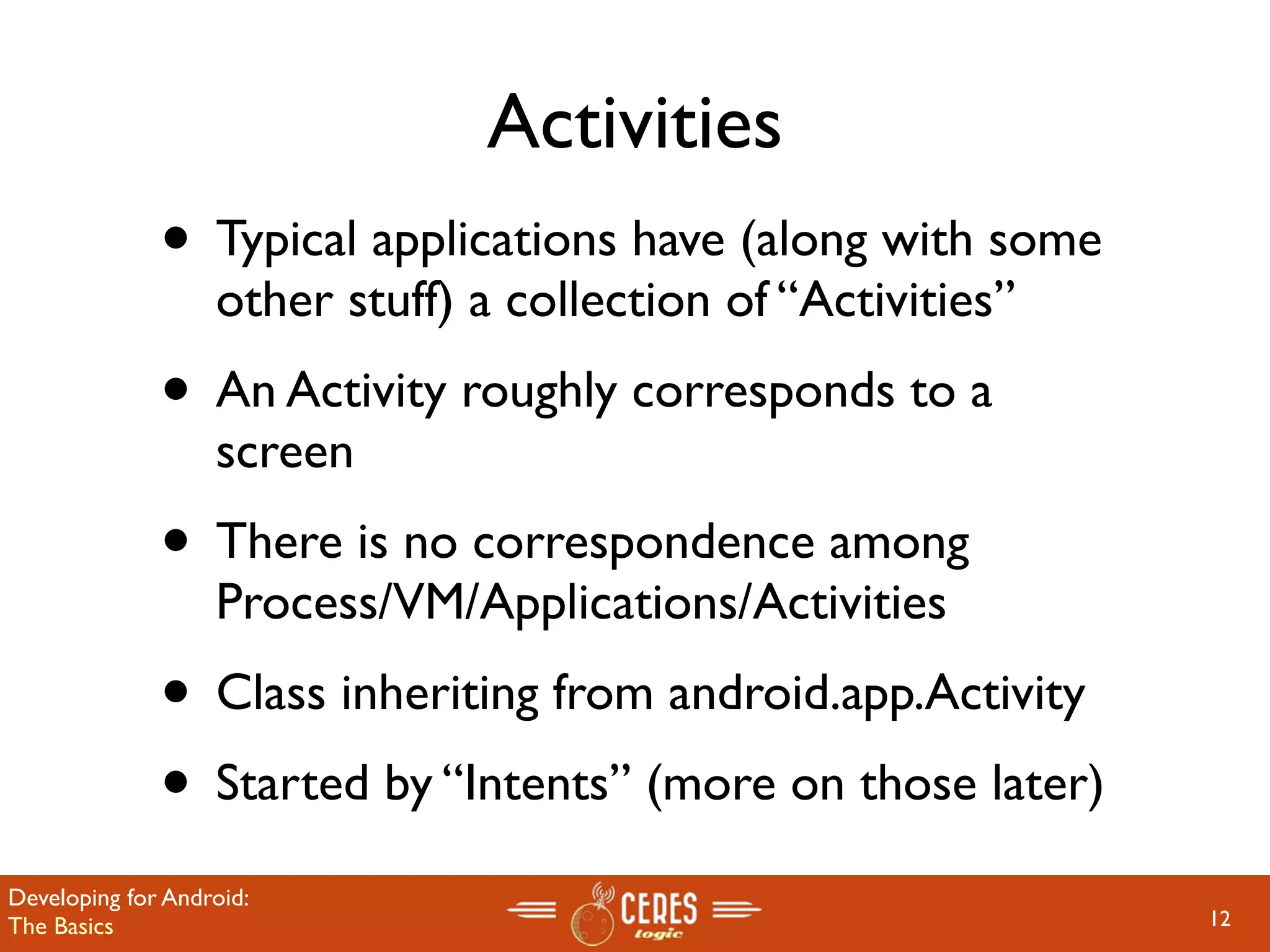 Activities
              • Typical applications have (along with some
                   other stuff) a collection of “Activities”
              • An Activity roughly corresponds to a
                   screen
              • There is no correspondence among
                   Process/VM/Applications/Activities
              • Class inheriting from android.app.Activity
              • Started by “Intents” (more on those later)
Developing for Android:
The Basics                                                     12
 
