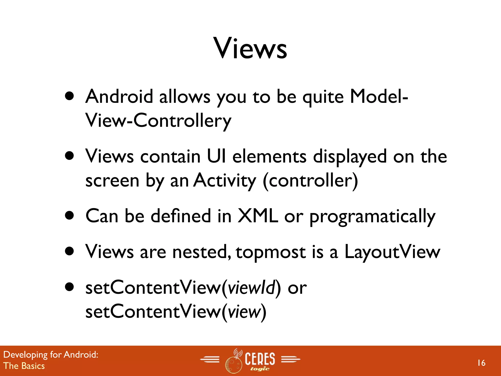 Views
              • Android allows you to be quite Model-
                   View-Controllery
              • Views contain UI elements displayed on the
                   screen by an Activity (controller)
              • Can be deﬁned in XML or programatically
              • Views are nested, topmost is a LayoutView
              • setContentView(viewId) or
                   setContentView(view)
Developing for Android:
The Basics                                                   16
 