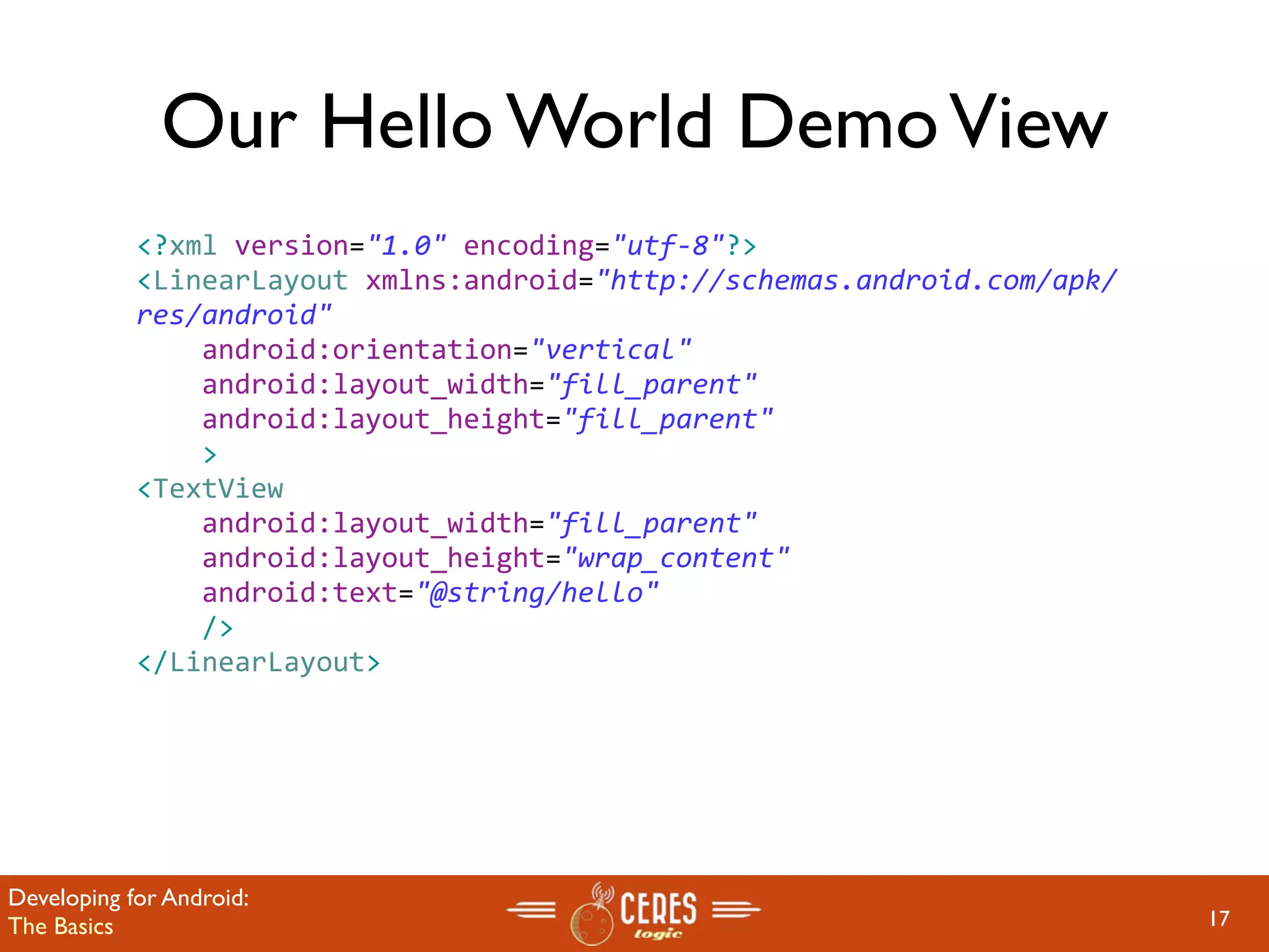 Our Hello World Demo View
            <?xml version="1.0" encoding="utf‐8"?>
            <LinearLayout xmlns:android="http://schemas.android.com/apk/
            res/android"
                android:orientation="vertical"
                android:layout_width="fill_parent"
                android:layout_height="fill_parent"
                >
            <TextView  
                android:layout_width="fill_parent" 
                android:layout_height="wrap_content" 
                android:text="@string/hello"
                />
            </LinearLayout>




Developing for Android:
The Basics                                                                 17
 