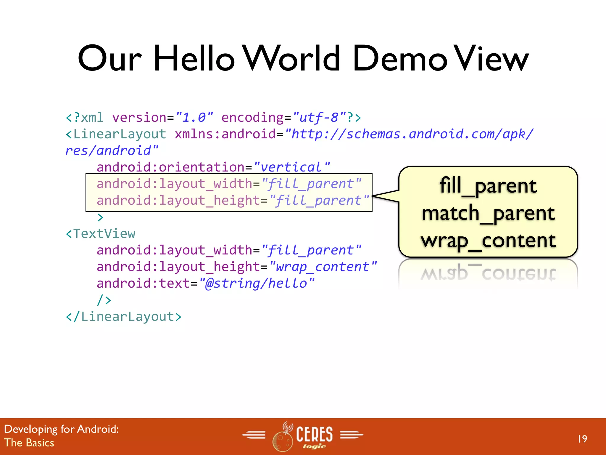 Our Hello World Demo View
            <?xml version="1.0" encoding="utf‐8"?>
            <LinearLayout xmlns:android="http://schemas.android.com/apk/
            res/android"
                android:orientation="vertical"
                android:layout_width="fill_parent"        ﬁll_parent
                android:layout_height="fill_parent"
                >                                        match_parent
            <TextView  
                android:layout_width="fill_parent" 
                                                         wrap_content
                android:layout_height="wrap_content" 
                android:text="@string/hello"
                />
            </LinearLayout>




Developing for Android:
The Basics                                                                 19
 
