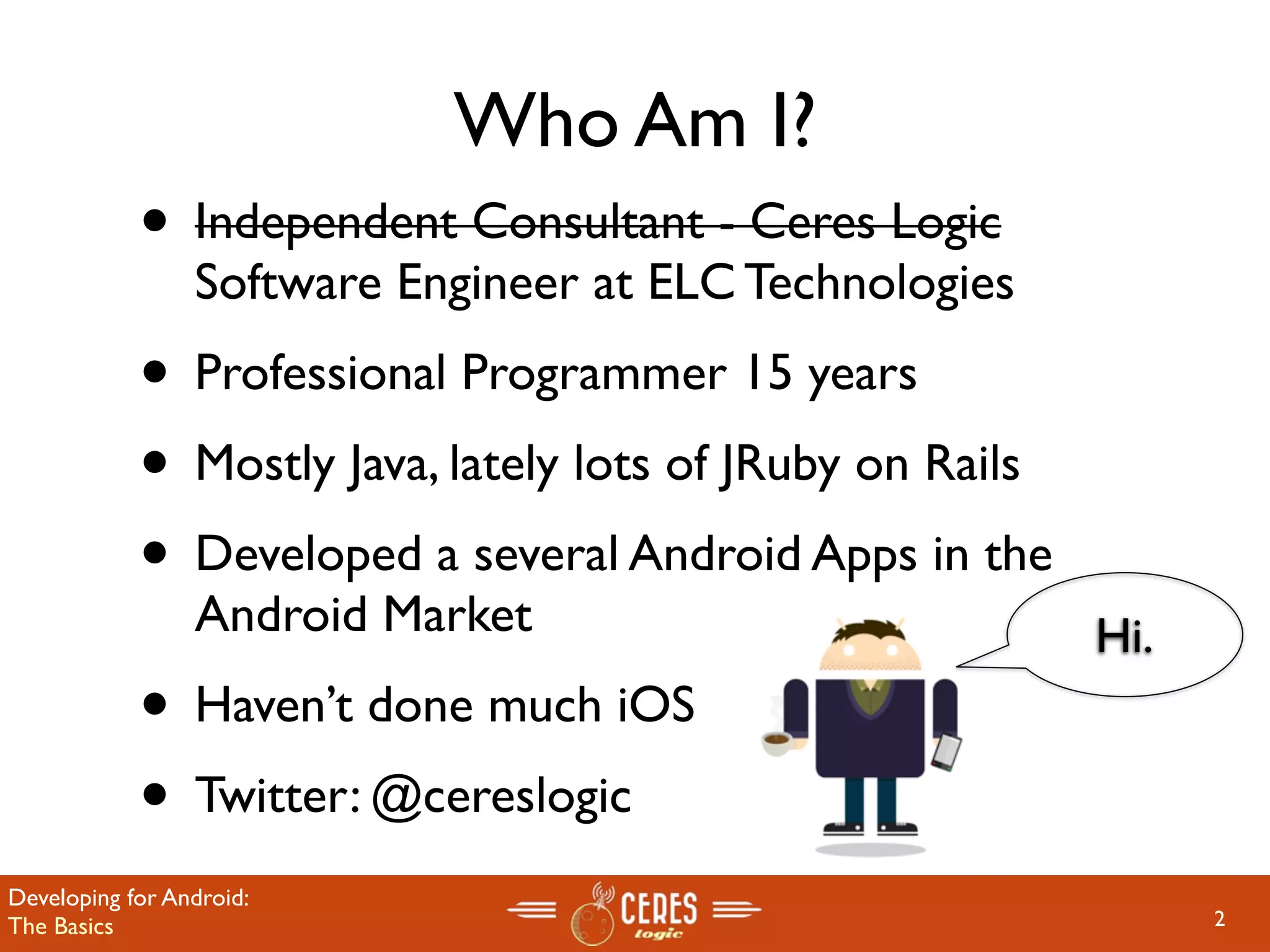 Who Am I?
            • Independent Consultant - Ceres Logic
                 Software Engineer at ELC Technologies
            • Professional Programmer 15 years
            • Mostly Java, lately lots of JRuby on Rails
            • Developed a several Android Apps in the
                 Android Market                            Hi.
            • Haven’t done much iOS
            • Twitter: @cereslogic
Developing for Android:
The Basics                                                       2
 