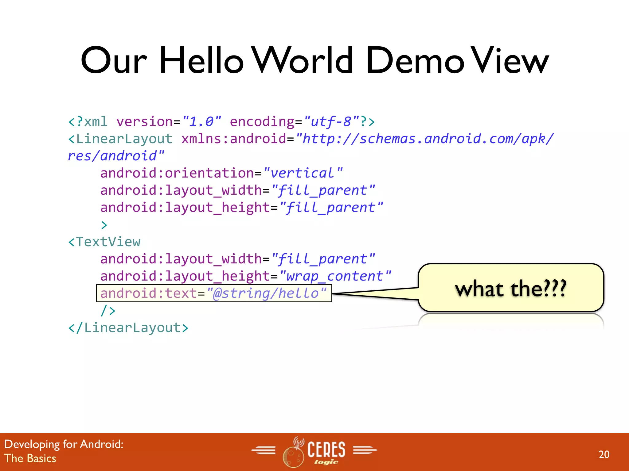 Our Hello World Demo View
            <?xml version="1.0" encoding="utf‐8"?>
            <LinearLayout xmlns:android="http://schemas.android.com/apk/
            res/android"
                android:orientation="vertical"
                android:layout_width="fill_parent"
                android:layout_height="fill_parent"
                >
            <TextView  
                android:layout_width="fill_parent" 
                android:layout_height="wrap_content" 
                android:text="@string/hello"               what the???
                />
            </LinearLayout>




Developing for Android:
The Basics                                                                 20
 