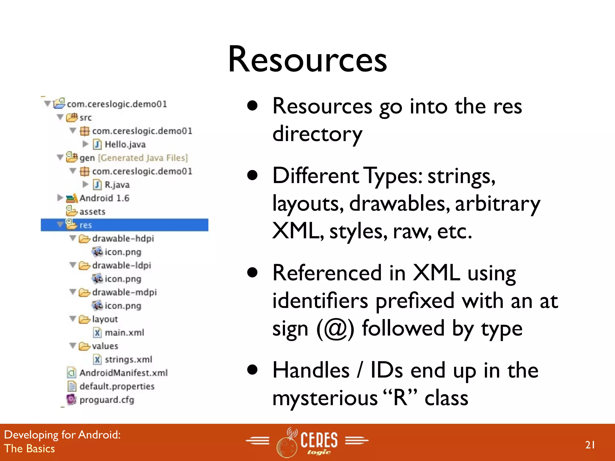 Resources
                           •   Resources go into the res
                               directory
                           •   Different Types: strings,
                               layouts, drawables, arbitrary
                               XML, styles, raw, etc.
                           •   Referenced in XML using
                               identiﬁers preﬁxed with an at
                               sign (@) followed by type
                           •   Handles / IDs end up in the
                               mysterious “R” class
Developing for Android:
The Basics                                                     21
 