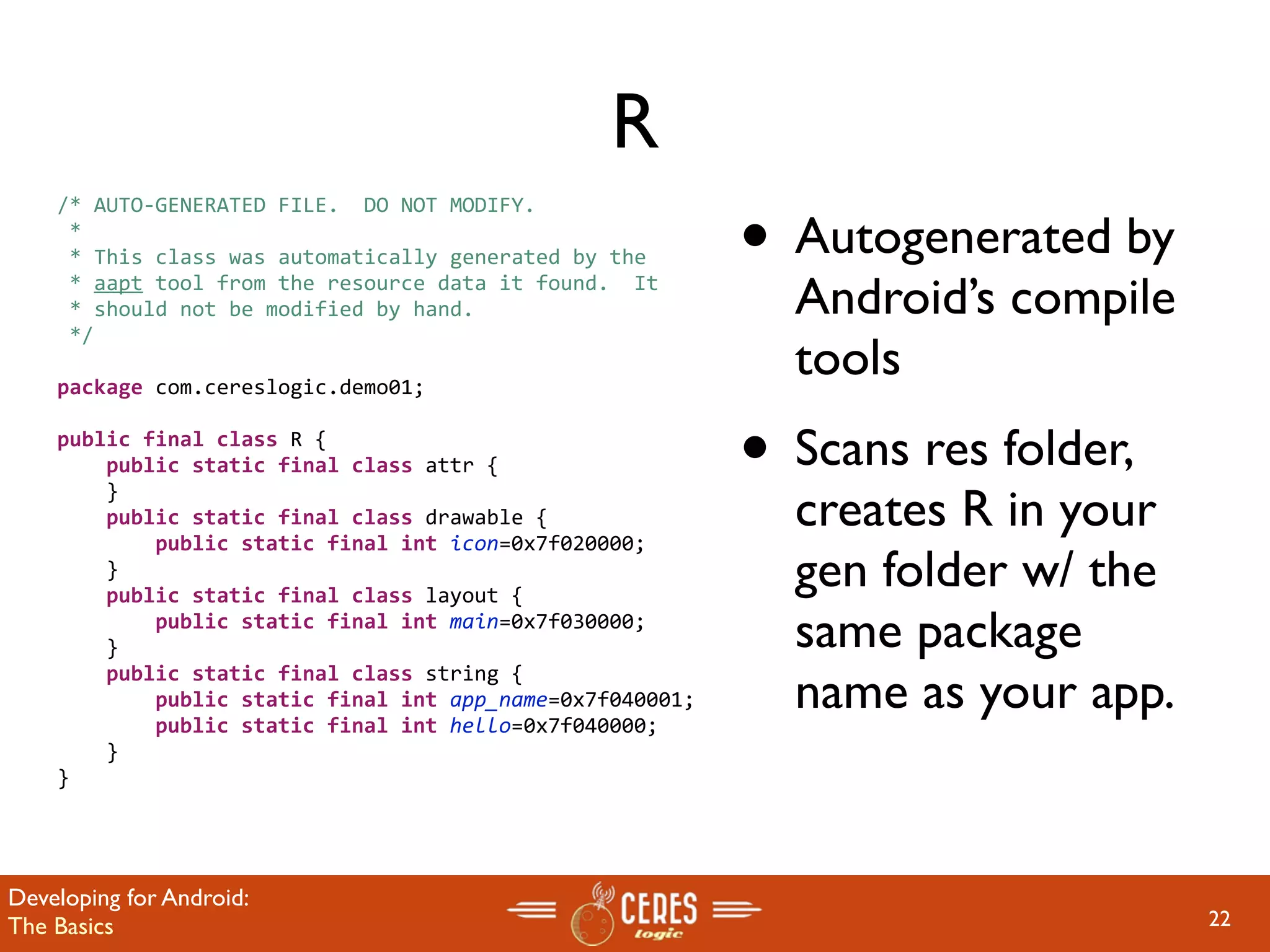 R
                                                           • Autogenerated by
    /* AUTO‐GENERATED FILE.  DO NOT MODIFY.
     *
     * This class was automatically generated by the
     * aapt tool from the resource data it found.  It
     * should not be modified by hand.                       Android’s compile
     */

    package com.cereslogic.demo01;
                                                             tools
    public final class R {
        public static final class attr {                   • Scans res folder,
                                                             creates R in your
        }
        public static final class drawable {
            public static final int icon=0x7f020000;
        }
        public static final class layout {
                                                             gen folder w/ the
            public static final int main=0x7f030000;
        }                                                    same package
                                                             name as your app.
        public static final class string {
            public static final int app_name=0x7f040001;
            public static final int hello=0x7f040000;
        }
    }




Developing for Android:
The Basics                                                                       22
 