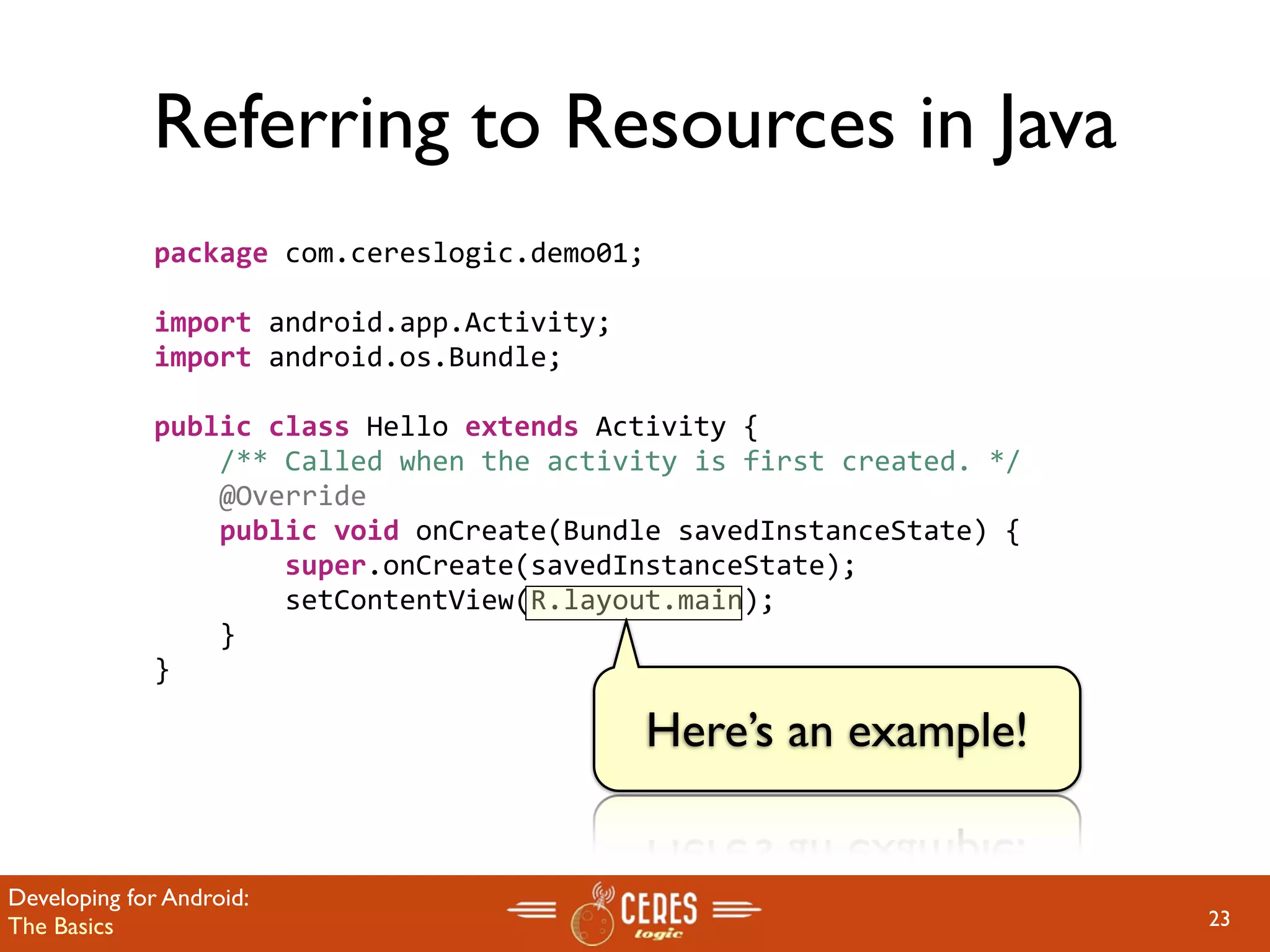 Referring to Resources in Java
             package com.cereslogic.demo01;

             import android.app.Activity;
             import android.os.Bundle;

             public class Hello extends Activity {
                 /** Called when the activity is first created. */
                 @Override
                 public void onCreate(Bundle savedInstanceState) {
                     super.onCreate(savedInstanceState);
                     setContentView(R.layout.main);
                 }
             }

                                              Here’s an example!


Developing for Android:
The Basics                                                           23
 