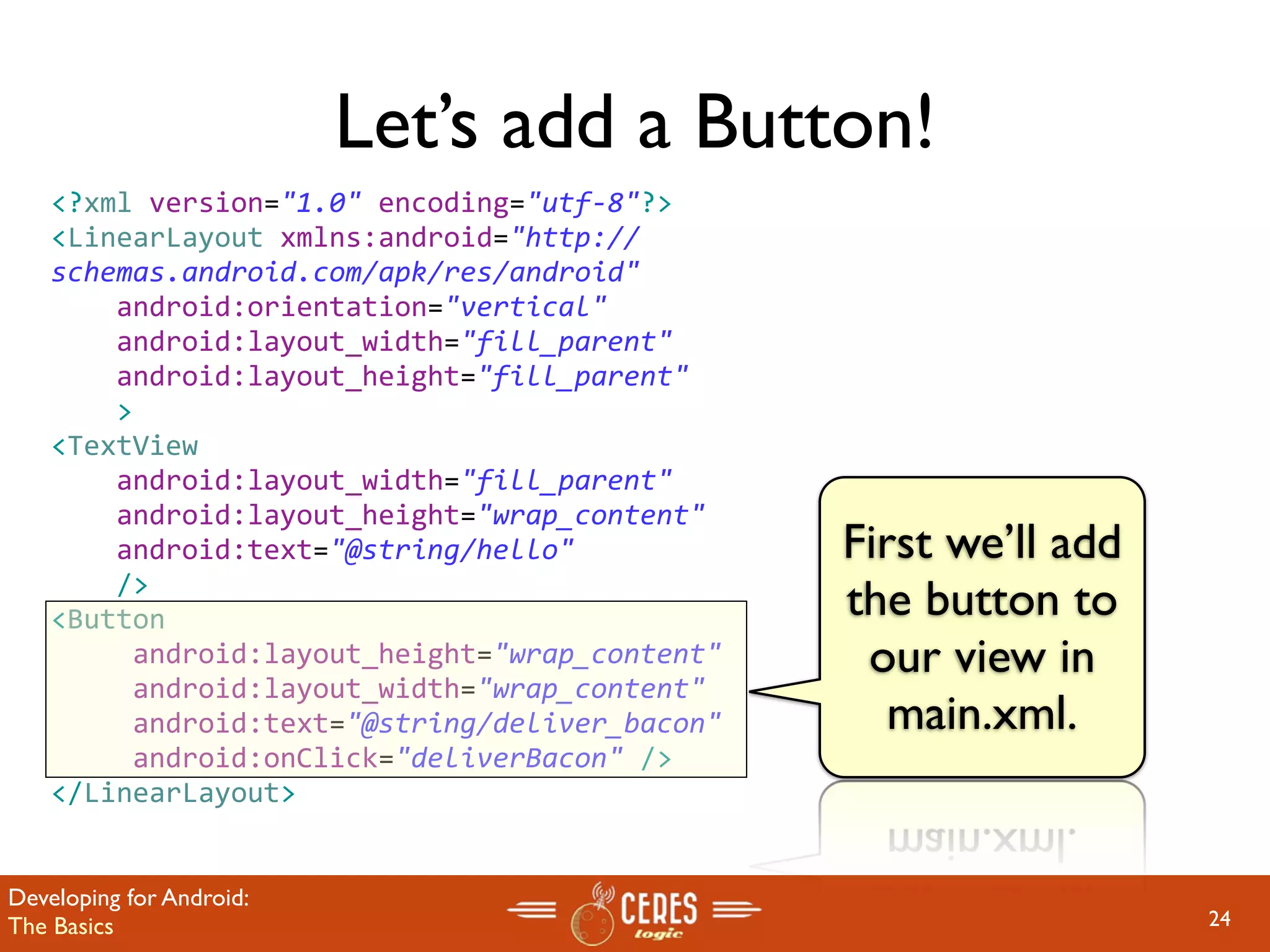 Let’s add a Button!
    <?xml version="1.0" encoding="utf‐8"?>
    <LinearLayout xmlns:android="http://
    schemas.android.com/apk/res/android"
        android:orientation="vertical"
        android:layout_width="fill_parent"
        android:layout_height="fill_parent"
        >
    <TextView  
        android:layout_width="fill_parent" 
        android:layout_height="wrap_content" 
        android:text="@string/hello"            First we’ll add
        />
    <Button                                     the button to
         android:layout_height="wrap_content"    our view in
         android:layout_width="wrap_content"
         android:text="@string/deliver_bacon"      main.xml.
         android:onClick="deliverBacon" />
    </LinearLayout>


Developing for Android:
The Basics                                                        24
 