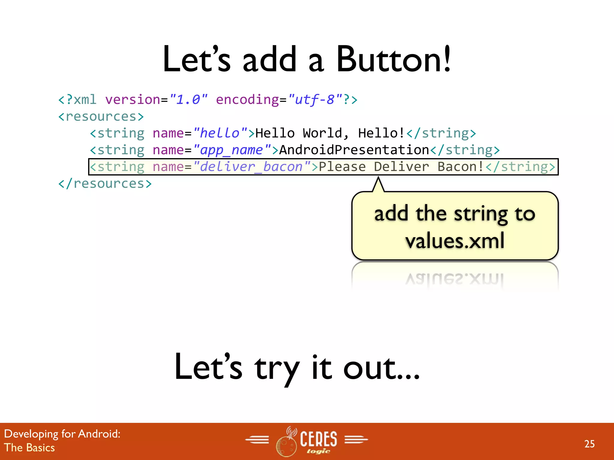 Let’s add a Button!
          <?xml version="1.0" encoding="utf‐8"?>
          <resources>
              <string name="hello">Hello World, Hello!</string>
              <string name="app_name">AndroidPresentation</string>
              <string name="deliver_bacon">Please Deliver Bacon!</string>
          </resources>

                                                  add the string to
                                                     values.xml




                          Let’s try it out...
Developing for Android:
The Basics                                                                  25
 