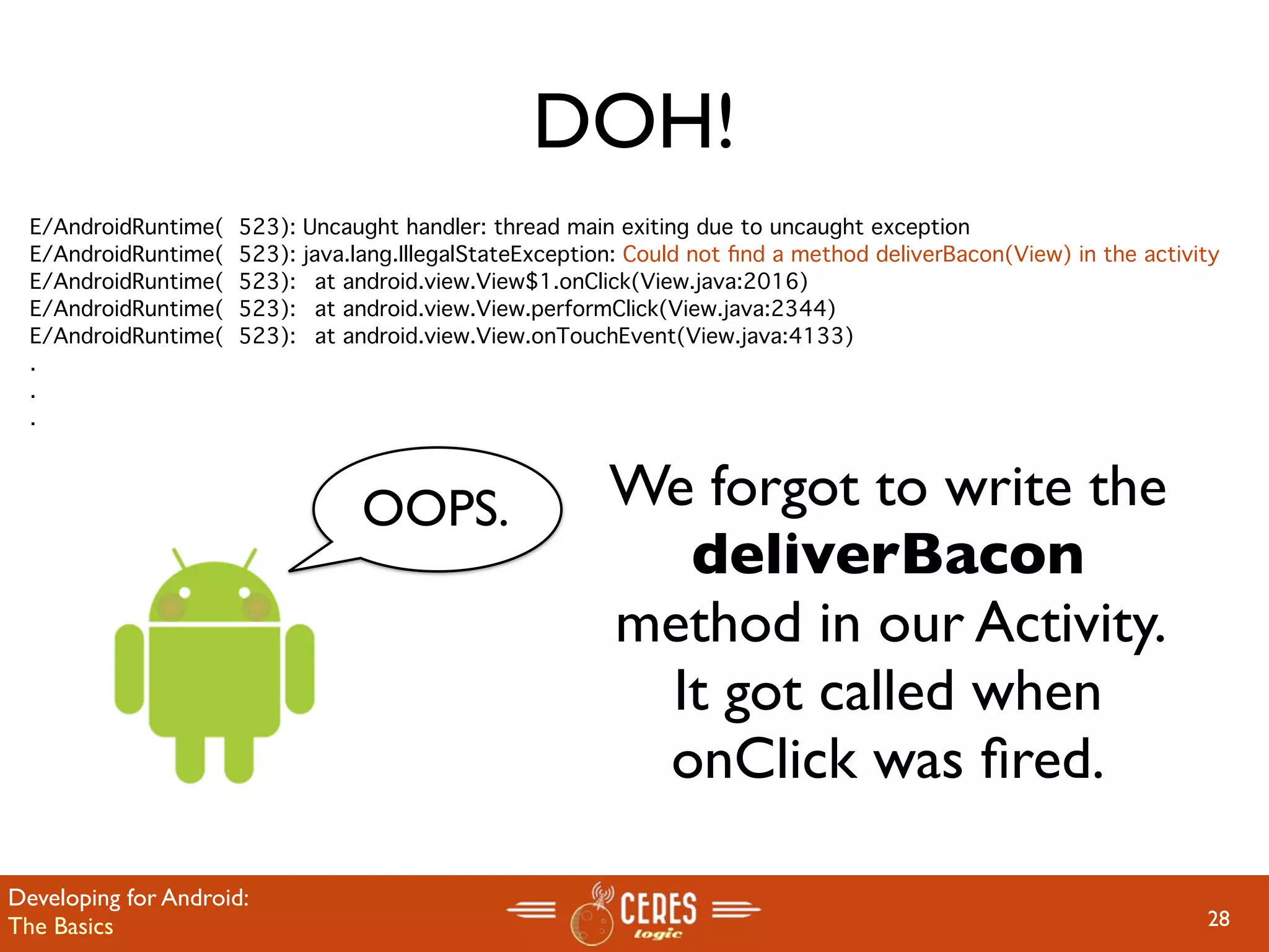DOH!
  E/AndroidRuntime(   523):   Uncaught handler: thread main exiting due to uncaught exception
  E/AndroidRuntime(   523):   java.lang.IllegalStateException: Could not ﬁnd a method deliverBacon(View) in the activity
  E/AndroidRuntime(   523):   
 at android.view.View$1.onClick(View.java:2016)
  E/AndroidRuntime(   523):   
 at android.view.View.performClick(View.java:2344)
  E/AndroidRuntime(   523):   
 at android.view.View.onTouchEvent(View.java:4133)
  .
  .
  .



                                   OOPS.                    We forgot to write the
                                                              deliverBacon
                                                            method in our Activity.
                                                             It got called when
                                                             onClick was ﬁred.

Developing for Android:
The Basics                                                                                                            28
 