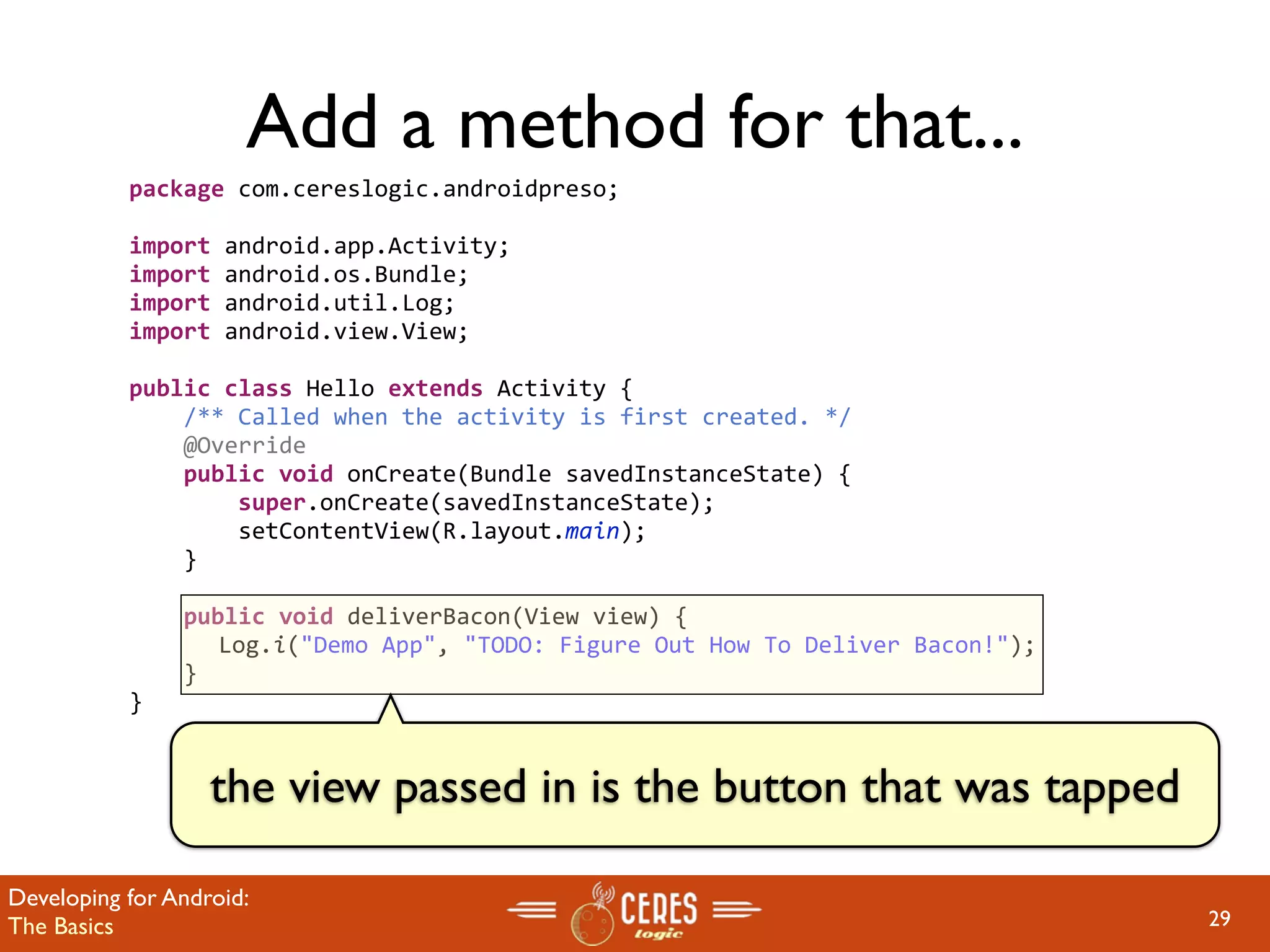Add a method for that...
           package com.cereslogic.androidpreso;

           import android.app.Activity;
           import android.os.Bundle;
           import android.util.Log;
           import android.view.View;

           public class Hello extends Activity {
               /** Called when the activity is first created. */
               @Override
               public void onCreate(Bundle savedInstanceState) {
                   super.onCreate(savedInstanceState);
                   setContentView(R.layout.main);
               }

               public void deliverBacon(View view) {
                 Log.i("Demo App", "TODO: Figure Out How To Deliver Bacon!");
               }
           }


                   the view passed in is the button that was tapped

Developing for Android:
The Basics                                                                      29
 