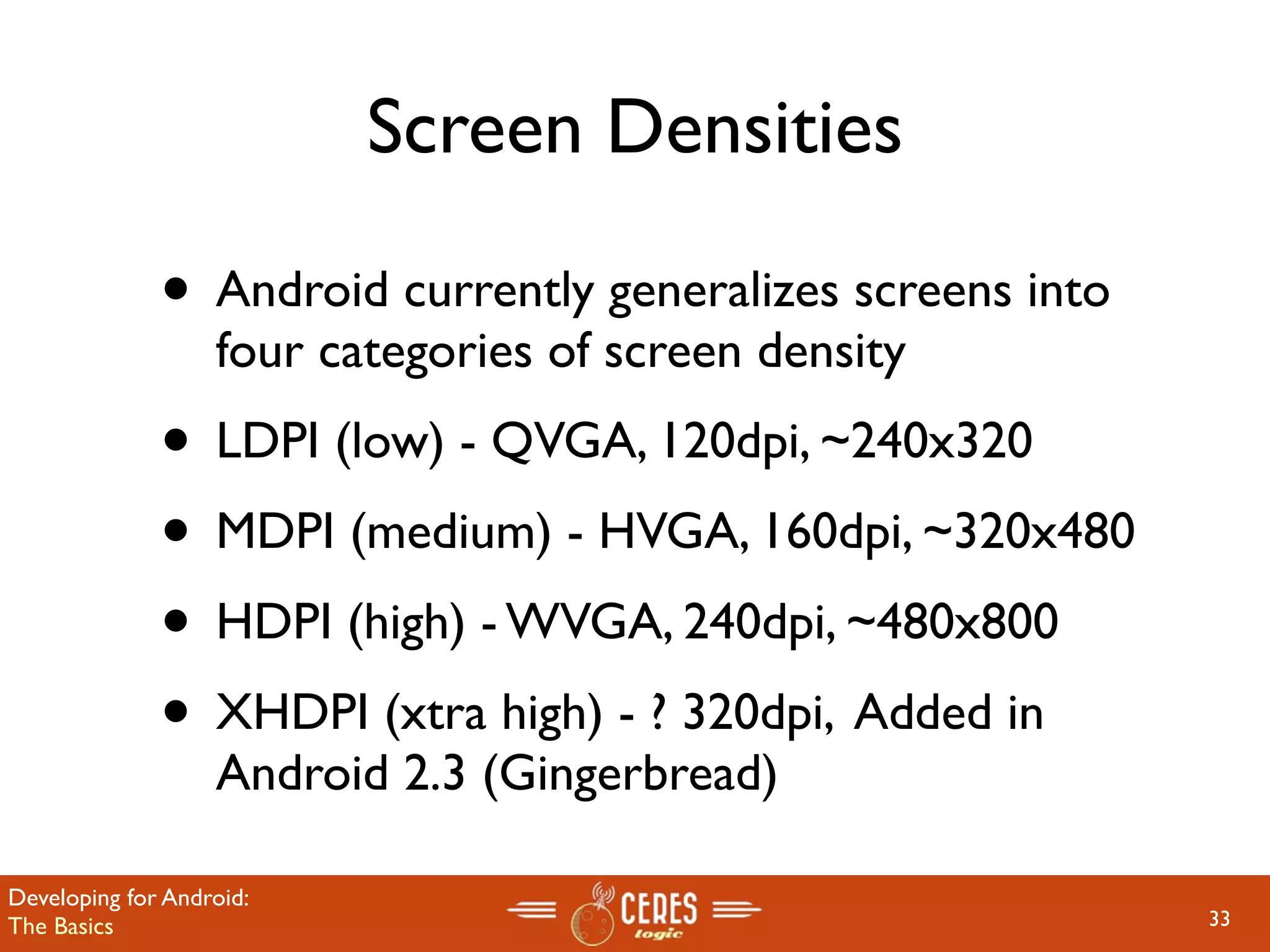 Screen Densities

              • Android currently generalizes screens into
                   four categories of screen density
              • LDPI (low) - QVGA, 120dpi, ~240x320
              • MDPI (medium) - HVGA, 160dpi, ~320x480
              • HDPI (high) - WVGA, 240dpi, ~480x800
              • XHDPI (xtra high) - ? 320dpi, Added in
                   Android 2.3 (Gingerbread)

Developing for Android:
The Basics                                                   33
 