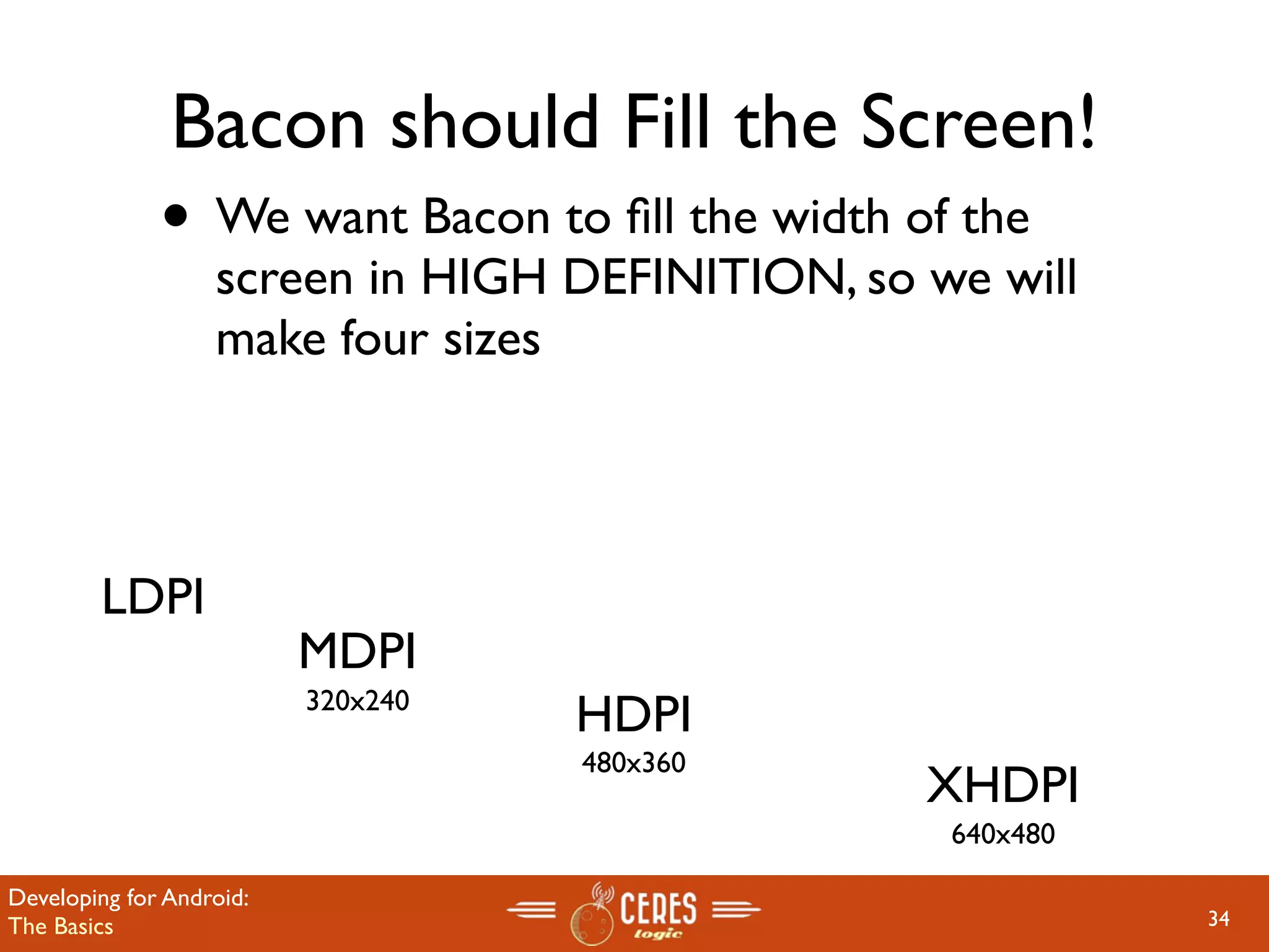 Bacon should Fill the Screen!
              • We want Bacon to ﬁll the width of the
                   screen in HIGH DEFINITION, so we will
                   make four sizes



        LDPI
                          MDPI
                          320x240
                                    HDPI
                                    480x360
                                                 XHDPI
                                                  640x480

Developing for Android:
The Basics                                                  34
 