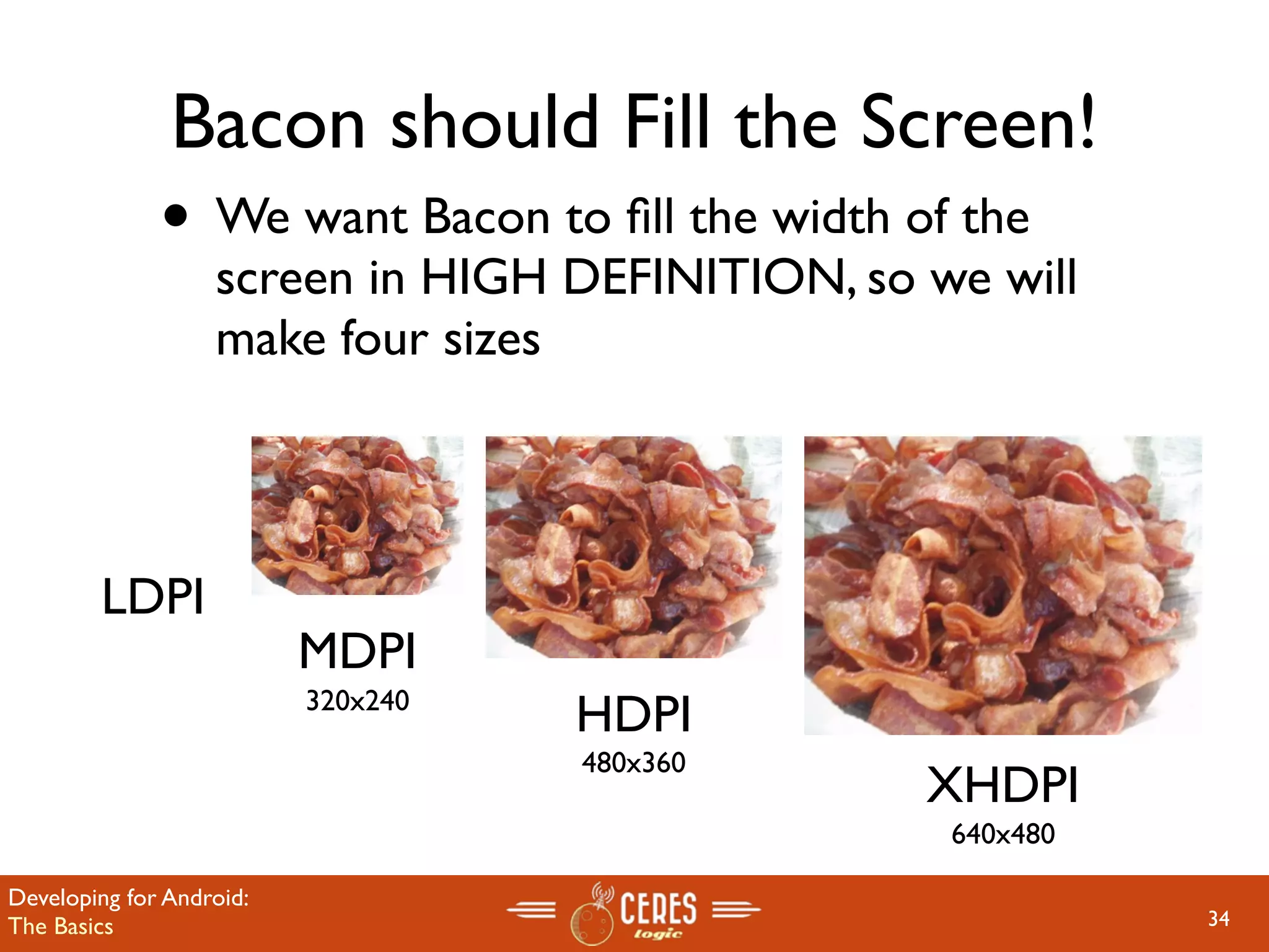 Bacon should Fill the Screen!
              • We want Bacon to ﬁll the width of the
                   screen in HIGH DEFINITION, so we will
                   make four sizes



        LDPI
                          MDPI
                          320x240
                                    HDPI
                                    480x360
                                                 XHDPI
                                                  640x480

Developing for Android:
The Basics                                                  34
 