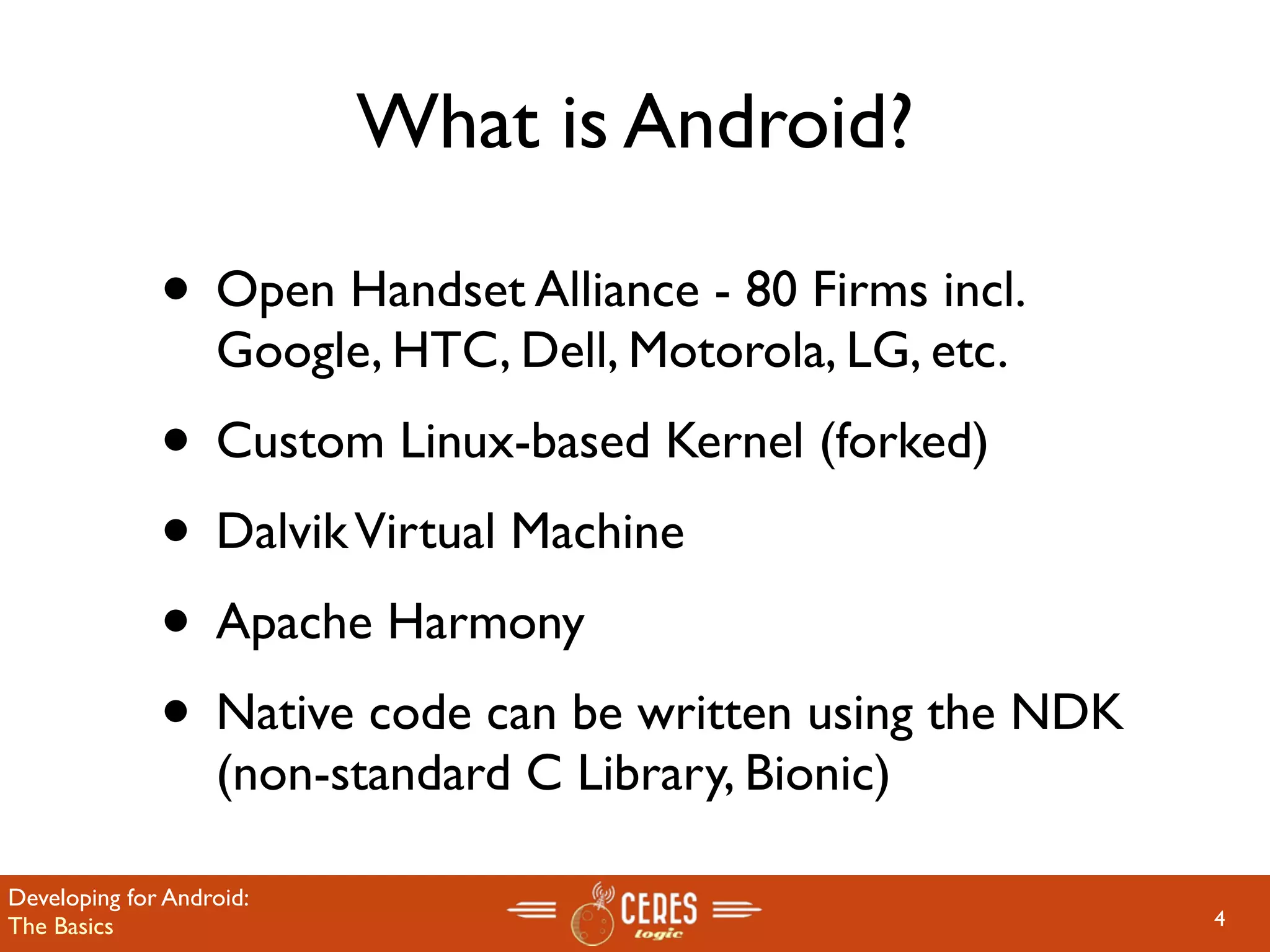 What is Android?

              • Open Handset Alliance - 80 Firms incl.
                   Google, HTC, Dell, Motorola, LG, etc.
              • Custom Linux-based Kernel (forked)
              • Dalvik Virtual Machine
              • Apache Harmony
              • Native code can be written using the NDK
                   (non-standard C Library, Bionic)

Developing for Android:
The Basics                                                 4
 