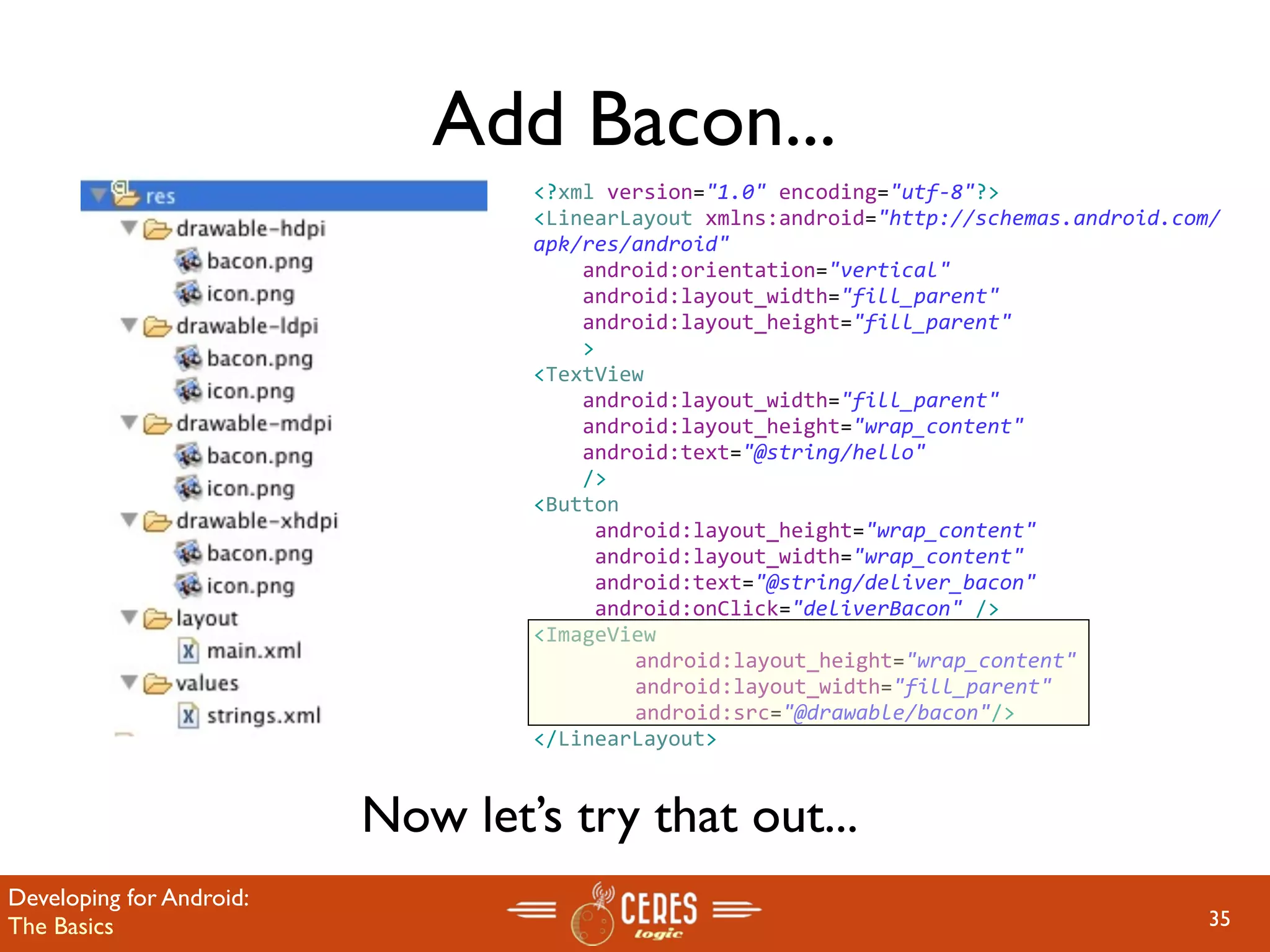 Add Bacon...
                                  <?xml version="1.0" encoding="utf‐8"?>
                                  <LinearLayout xmlns:android="http://schemas.android.com/
                                  apk/res/android"
                                      android:orientation="vertical"
                                      android:layout_width="fill_parent"
                                      android:layout_height="fill_parent"
                                      >
                                  <TextView  
                                      android:layout_width="fill_parent" 
                                      android:layout_height="wrap_content" 
                                      android:text="@string/hello"
                                      />  
                                  <Button
                                       android:layout_height="wrap_content"
                                       android:layout_width="wrap_content"
                                       android:text="@string/deliver_bacon"
                                       android:onClick="deliverBacon" />
                                  <ImageView
                                       android:layout_height="wrap_content" 
                                       android:layout_width="fill_parent"
                                       android:src="@drawable/bacon"/>
                                  </LinearLayout>


                          Now let’s try that out...
Developing for Android:
The Basics                                                                               35
 