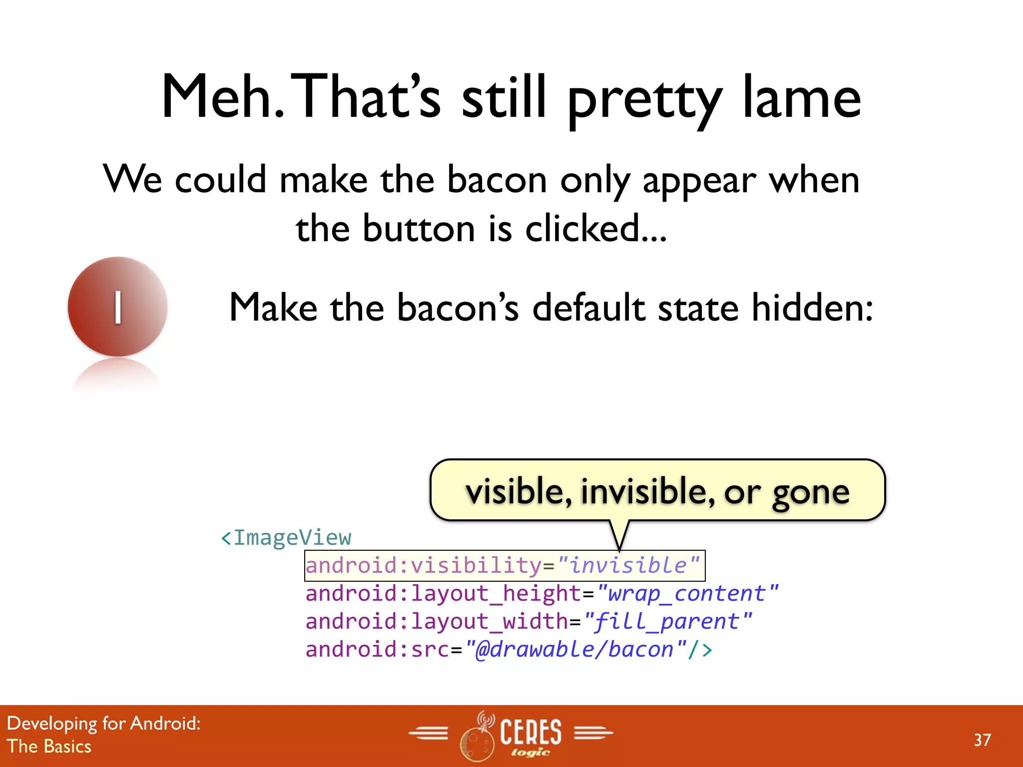 Meh. That’s still pretty lame
           We could make the bacon only appear when
                     the button is clicked...
           1              Make the bacon’s default state hidden:



                                            visible, invisible, or gone
                          <ImageView
                               android:visibility="invisible"
                               android:layout_height="wrap_content" 
                               android:layout_width="fill_parent"
                               android:src="@drawable/bacon"/>


Developing for Android:
The Basics                                                                37
 