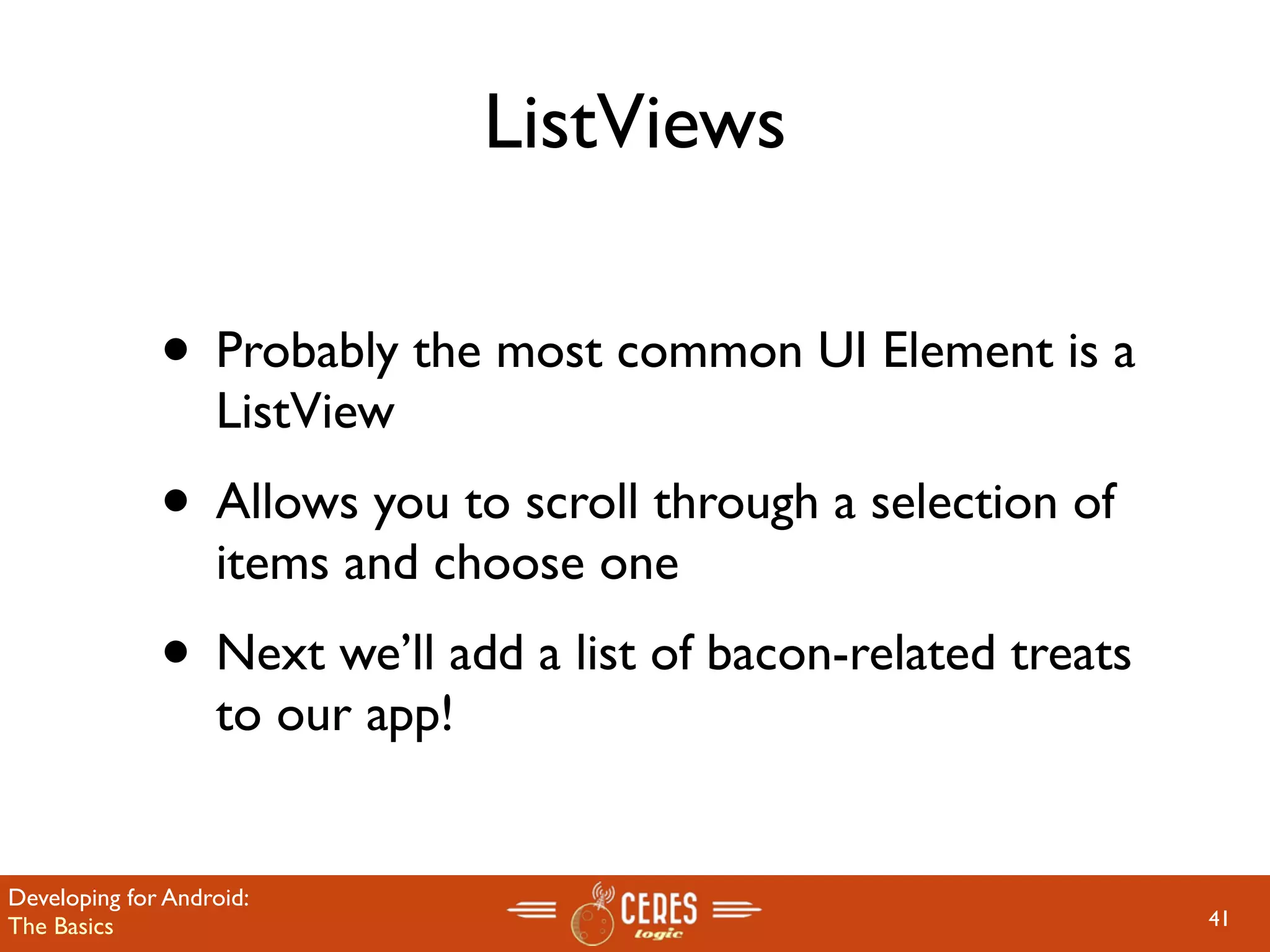 ListViews

              • Probably the most common UI Element is a
                   ListView
              • Allows you to scroll through a selection of
                   items and choose one
              • Next we’ll add a list of bacon-related treats
                   to our app!


Developing for Android:
The Basics                                                      41
 