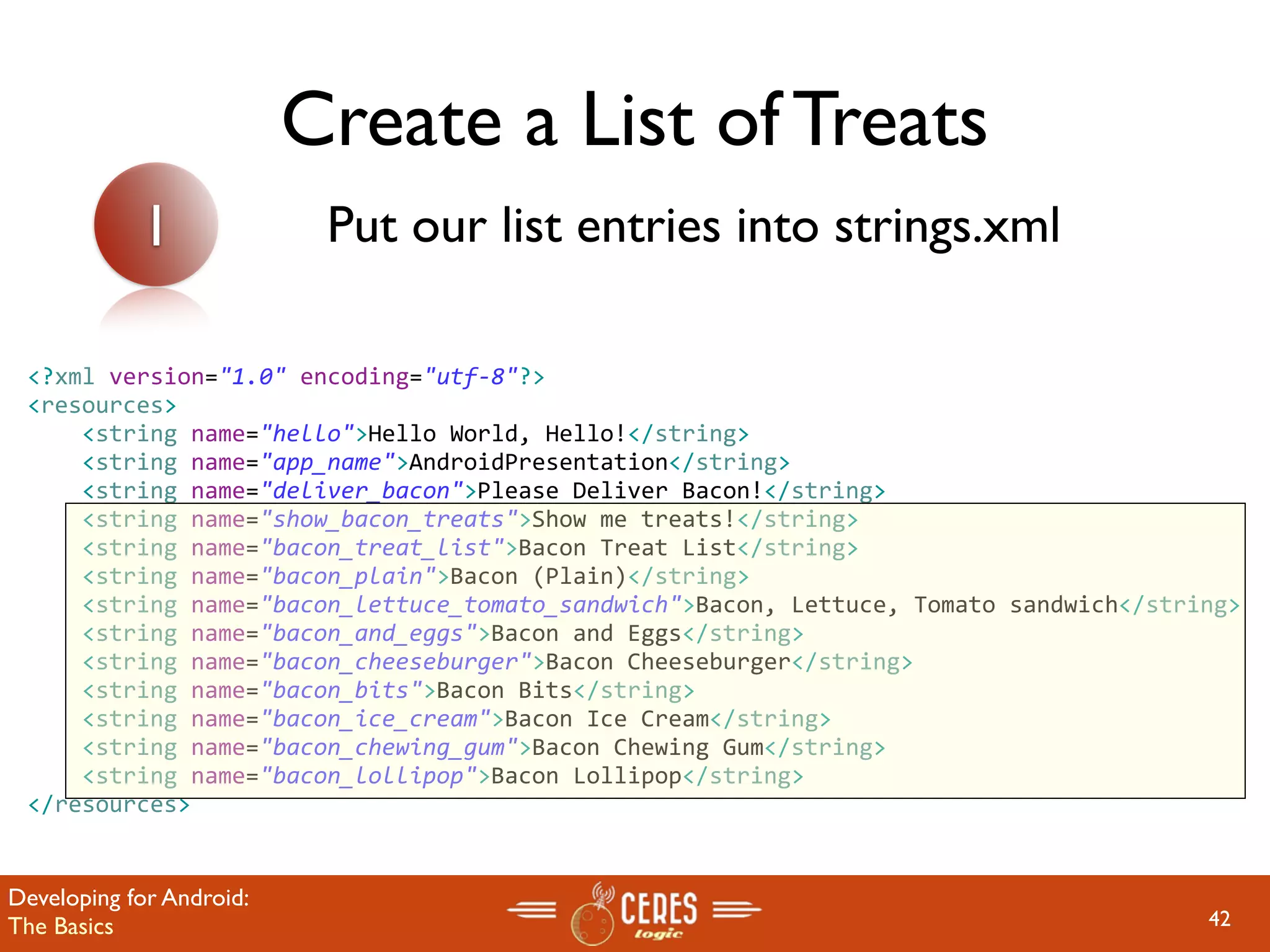 Create a List of Treats
            1              Put our list entries into strings.xml

 <?xml version="1.0" encoding="utf‐8"?>
 <resources>
     <string name="hello">Hello World, Hello!</string>
     <string name="app_name">AndroidPresentation</string>
     <string name="deliver_bacon">Please Deliver Bacon!</string>
     <string name="show_bacon_treats">Show me treats!</string>
     <string name="bacon_treat_list">Bacon Treat List</string>
     <string name="bacon_plain">Bacon (Plain)</string>
     <string name="bacon_lettuce_tomato_sandwich">Bacon, Lettuce, Tomato sandwich</string>
     <string name="bacon_and_eggs">Bacon and Eggs</string>
     <string name="bacon_cheeseburger">Bacon Cheeseburger</string>
     <string name="bacon_bits">Bacon Bits</string>
     <string name="bacon_ice_cream">Bacon Ice Cream</string>
     <string name="bacon_chewing_gum">Bacon Chewing Gum</string>
     <string name="bacon_lollipop">Bacon Lollipop</string>
 </resources>


Developing for Android:
The Basics                                                                             42
 