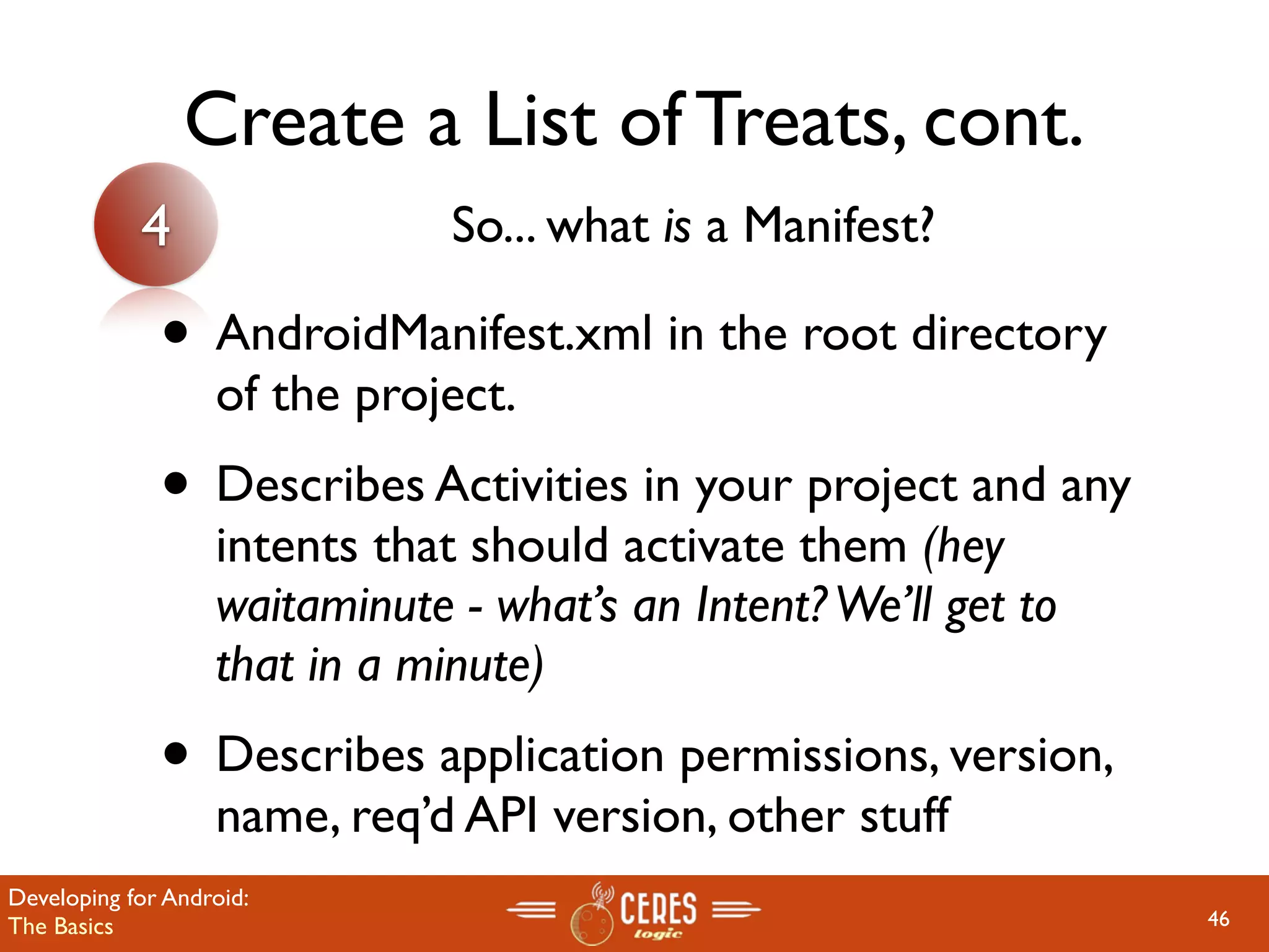 Create a List of Treats, cont.
            4                  So... what is a Manifest?

              • AndroidManifest.xml in the root directory
                   of the project.
              • Describes Activities in your project and any
                   intents that should activate them (hey
                   waitaminute - what’s an Intent? We’ll get to
                   that in a minute)
              • Describes application permissions, version,
                   name, req’d API version, other stuff
Developing for Android:
The Basics                                                        46
 