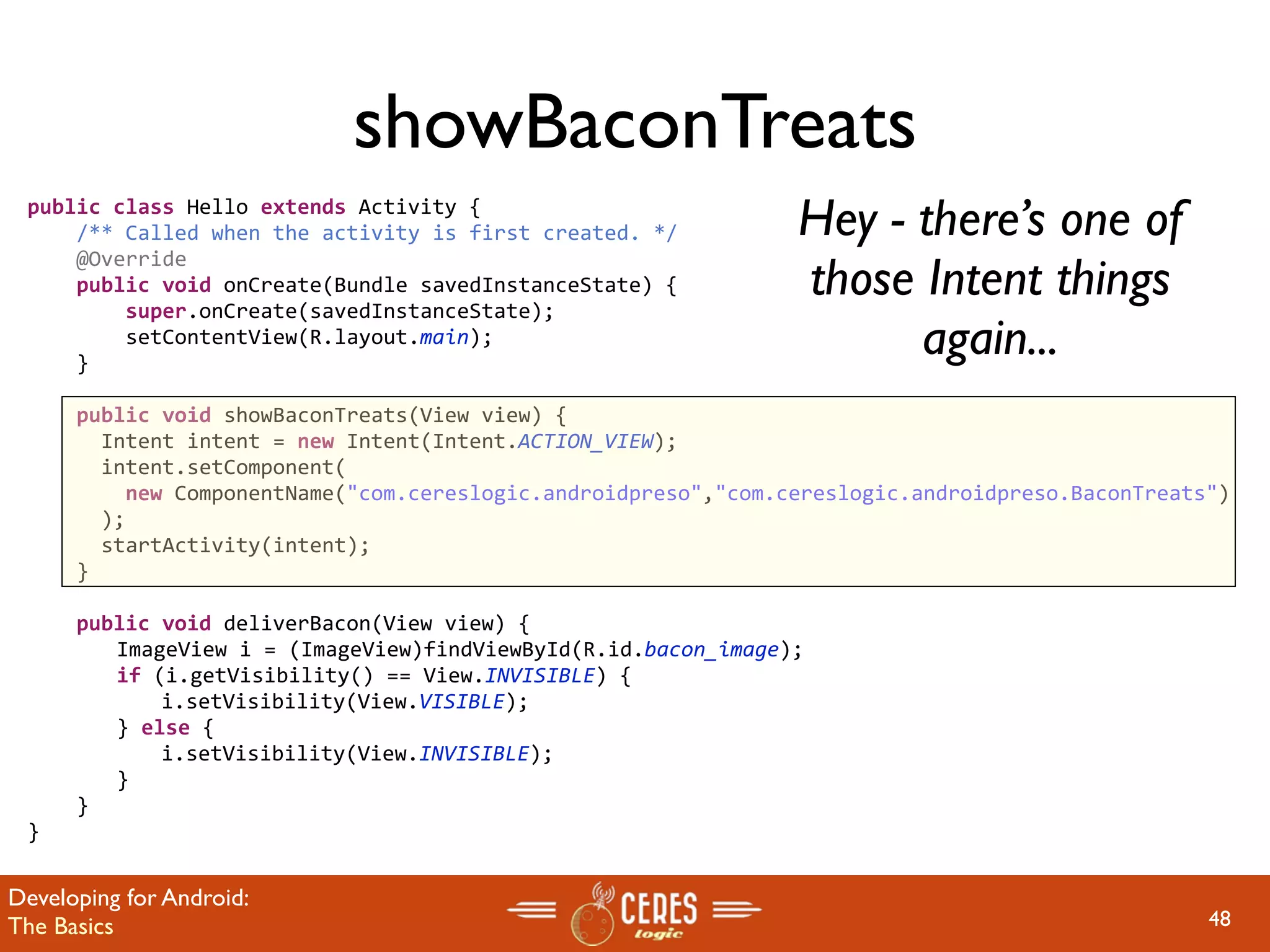 showBaconTreats
 public class Hello extends Activity {
     /** Called when the activity is first created. */         Hey - there’s one of
                                                               those Intent things
     @Override
     public void onCreate(Bundle savedInstanceState) {
         super.onCreate(savedInstanceState);
         setContentView(R.layout.main);
     }
                                                                     again...
     public void showBaconTreats(View view) {
       Intent intent = new Intent(Intent.ACTION_VIEW);
       intent.setComponent(
         new ComponentName("com.cereslogic.androidpreso","com.cereslogic.androidpreso.BaconTreats")
       );
       startActivity(intent);
     }
     
     public void deliverBacon(View view) {
       ImageView i = (ImageView)findViewById(R.id.bacon_image);
       if (i.getVisibility() == View.INVISIBLE) {
         i.setVisibility(View.VISIBLE);
       } else {
         i.setVisibility(View.INVISIBLE);
       }
     }
 }


Developing for Android:
The Basics                                                                                       48
 