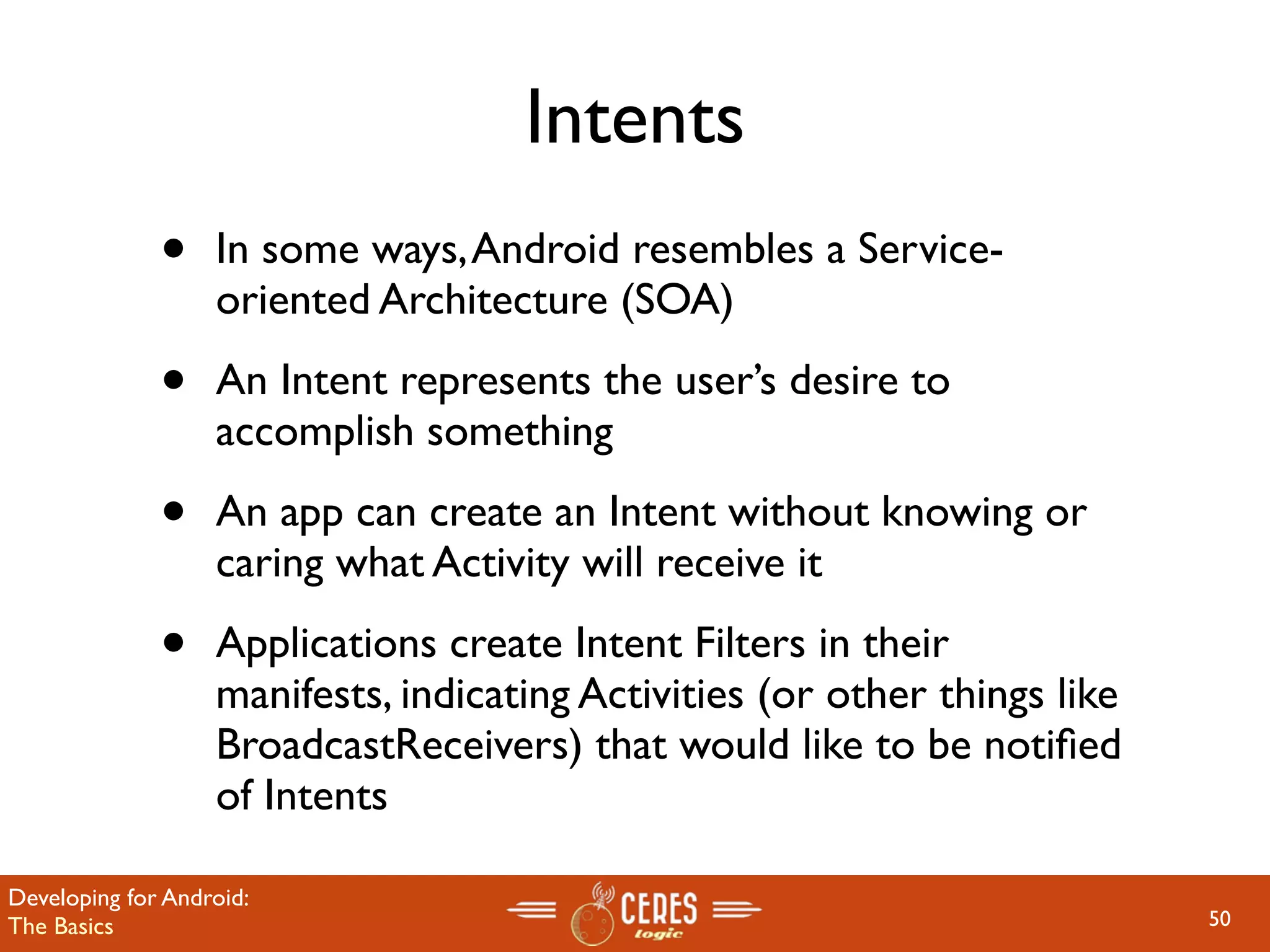 Intents
              •    In some ways, Android resembles a Service-
                   oriented Architecture (SOA)

              •    An Intent represents the user’s desire to
                   accomplish something

              •    An app can create an Intent without knowing or
                   caring what Activity will receive it

              •    Applications create Intent Filters in their
                   manifests, indicating Activities (or other things like
                   BroadcastReceivers) that would like to be notiﬁed
                   of Intents

Developing for Android:
The Basics                                                                  50
 