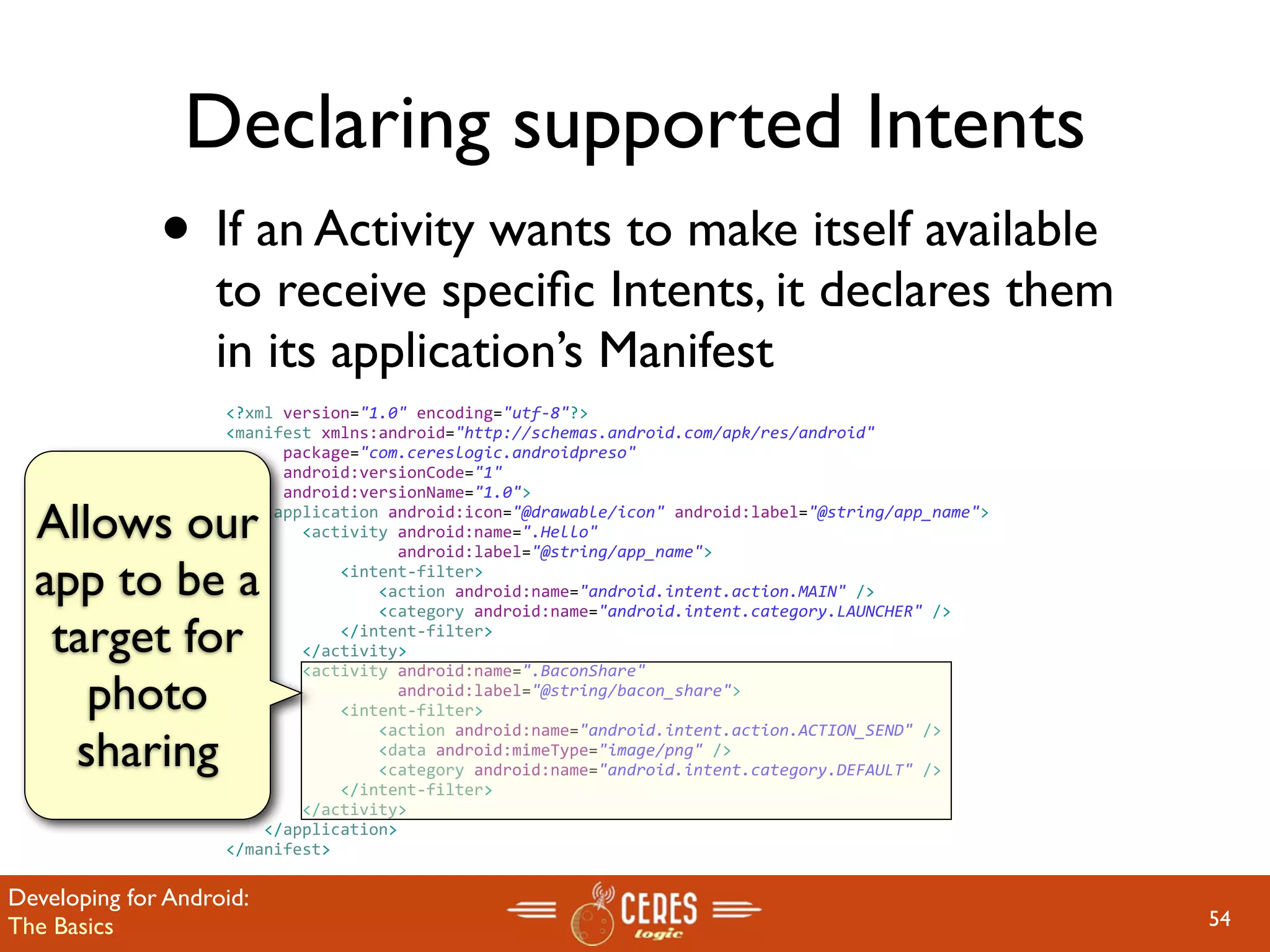 Declaring supported Intents
              • If an Activity wants to make itself available
                   to receive speciﬁc Intents, it declares them
                   in its application’s Manifest
                    <?xml version="1.0" encoding="utf‐8"?>
                    <manifest xmlns:android="http://schemas.android.com/apk/res/android"
                          package="com.cereslogic.androidpreso"
                          android:versionCode="1"
                          android:versionName="1.0">

  Allows our            <application android:icon="@drawable/icon" android:label="@string/app_name">
                            <activity android:name=".Hello"
                                      android:label="@string/app_name">

  app to be a                   <intent‐filter>
                                    <action android:name="android.intent.action.MAIN" />
                                    <category android:name="android.intent.category.LAUNCHER" />

   target for                   </intent‐filter>
                            </activity>
                            <activity android:name=".BaconShare"
     photo                            android:label="@string/bacon_share">
                                <intent‐filter>

    sharing
                                    <action android:name="android.intent.action.ACTION_SEND" />
                                    <data android:mimeType="image/png" />
                                    <category android:name="android.intent.category.DEFAULT" />
                                </intent‐filter>                  
                            </activity>
                        </application>
                    </manifest>

Developing for Android:
The Basics                                                                                             54
 