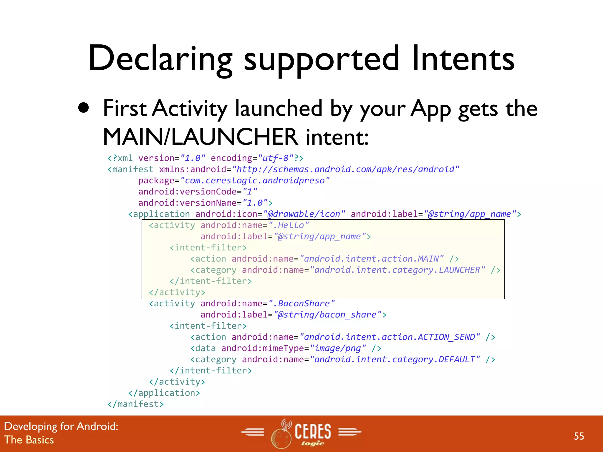 Declaring supported Intents
              • First Activity launched by your App gets the
                   MAIN/LAUNCHER intent:
                    <?xml version="1.0" encoding="utf‐8"?>
                    <manifest xmlns:android="http://schemas.android.com/apk/res/android"
                          package="com.cereslogic.androidpreso"
                          android:versionCode="1"
                          android:versionName="1.0">
                        <application android:icon="@drawable/icon" android:label="@string/app_name">
                            <activity android:name=".Hello"
                                      android:label="@string/app_name">
                                <intent‐filter>
                                    <action android:name="android.intent.action.MAIN" />
                                    <category android:name="android.intent.category.LAUNCHER" />
                                </intent‐filter>
                            </activity>
                            <activity android:name=".BaconShare"
                                      android:label="@string/bacon_share">
                                <intent‐filter>
                                    <action android:name="android.intent.action.ACTION_SEND" />
                                    <data android:mimeType="image/png" />
                                    <category android:name="android.intent.category.DEFAULT" />
                                </intent‐filter>                  
                            </activity>
                        </application>
                    </manifest>

Developing for Android:
The Basics                                                                                             55
 