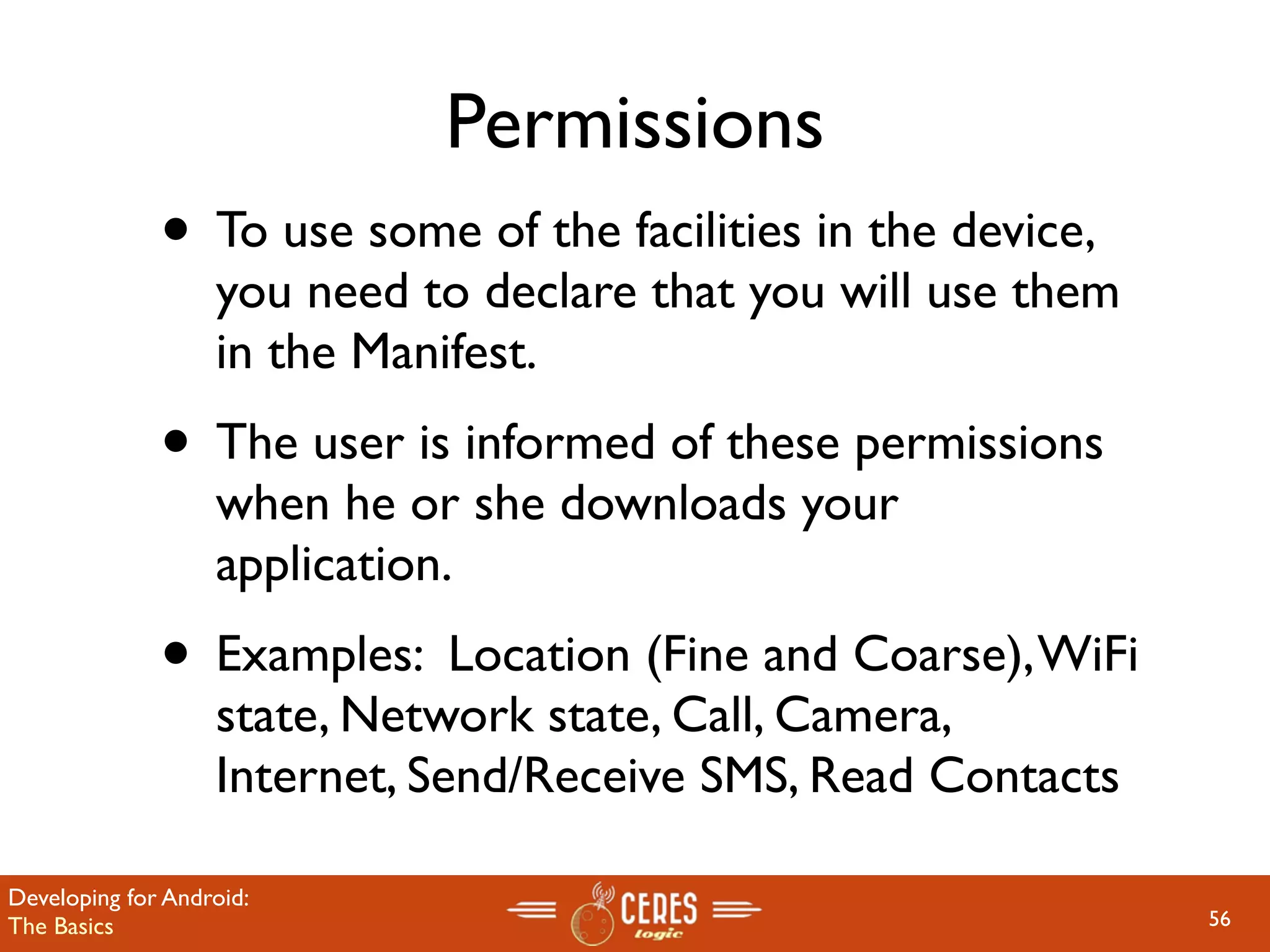 Permissions
              • To use some of the facilities in the device,
                   you need to declare that you will use them
                   in the Manifest.
              • The user is informed of these permissions
                   when he or she downloads your
                   application.
              • Examples: Location (Fine and Coarse), WiFi
                   state, Network state, Call, Camera,
                   Internet, Send/Receive SMS, Read Contacts

Developing for Android:
The Basics                                                      56
 