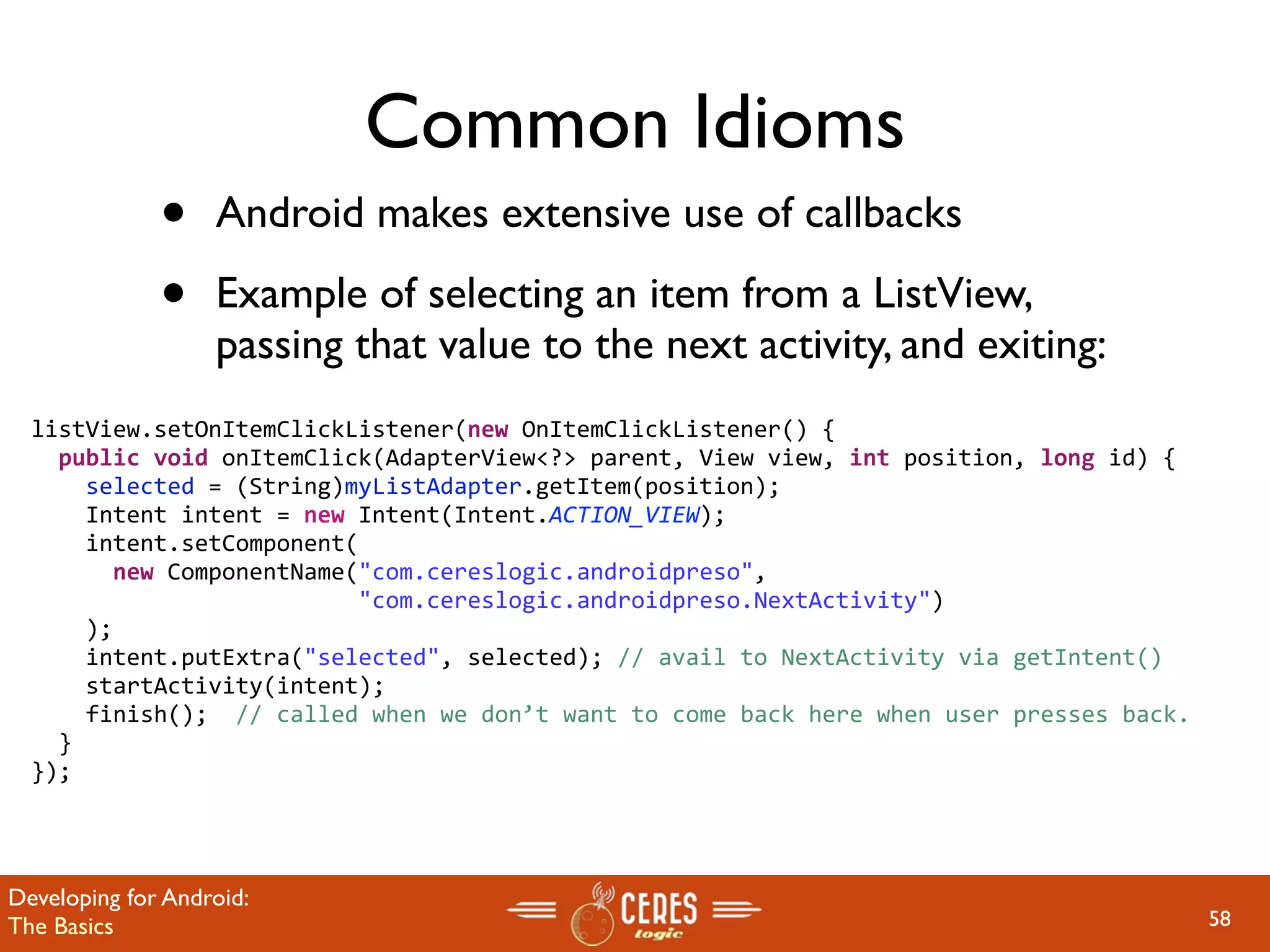 Common Idioms
              •    Android makes extensive use of callbacks

              •    Example of selecting an item from a ListView,
                   passing that value to the next activity, and exiting:
  listView.setOnItemClickListener(new OnItemClickListener() {
    public void onItemClick(AdapterView<?> parent, View view, int position, long id) {
      selected = (String)myListAdapter.getItem(position);
      Intent intent = new Intent(Intent.ACTION_VIEW);
      intent.setComponent(
        new ComponentName("com.cereslogic.androidpreso",
                          "com.cereslogic.androidpreso.NextActivity")
      );
      intent.putExtra("selected", selected); // avail to NextActivity via getIntent()
      startActivity(intent);
      finish();  // called when we don’t want to come back here when user presses back.
    }
  });




Developing for Android:
The Basics                                                                                58
 