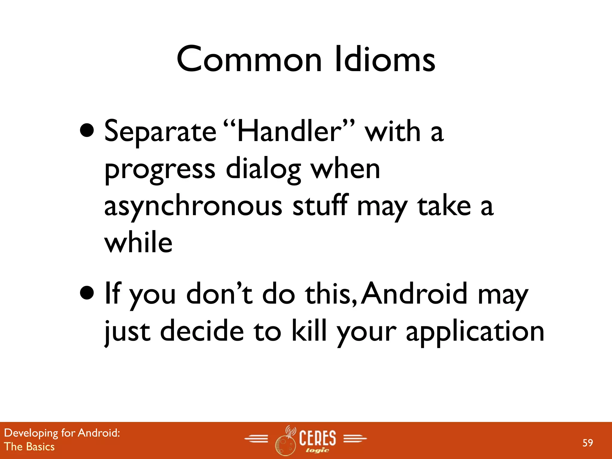 Common Idioms

              • Separate “Handler” with a
                   progress dialog when
                   asynchronous stuff may take a
                   while
              • If you don’t do this, Android may
                   just decide to kill your application

Developing for Android:
The Basics                                                59
 