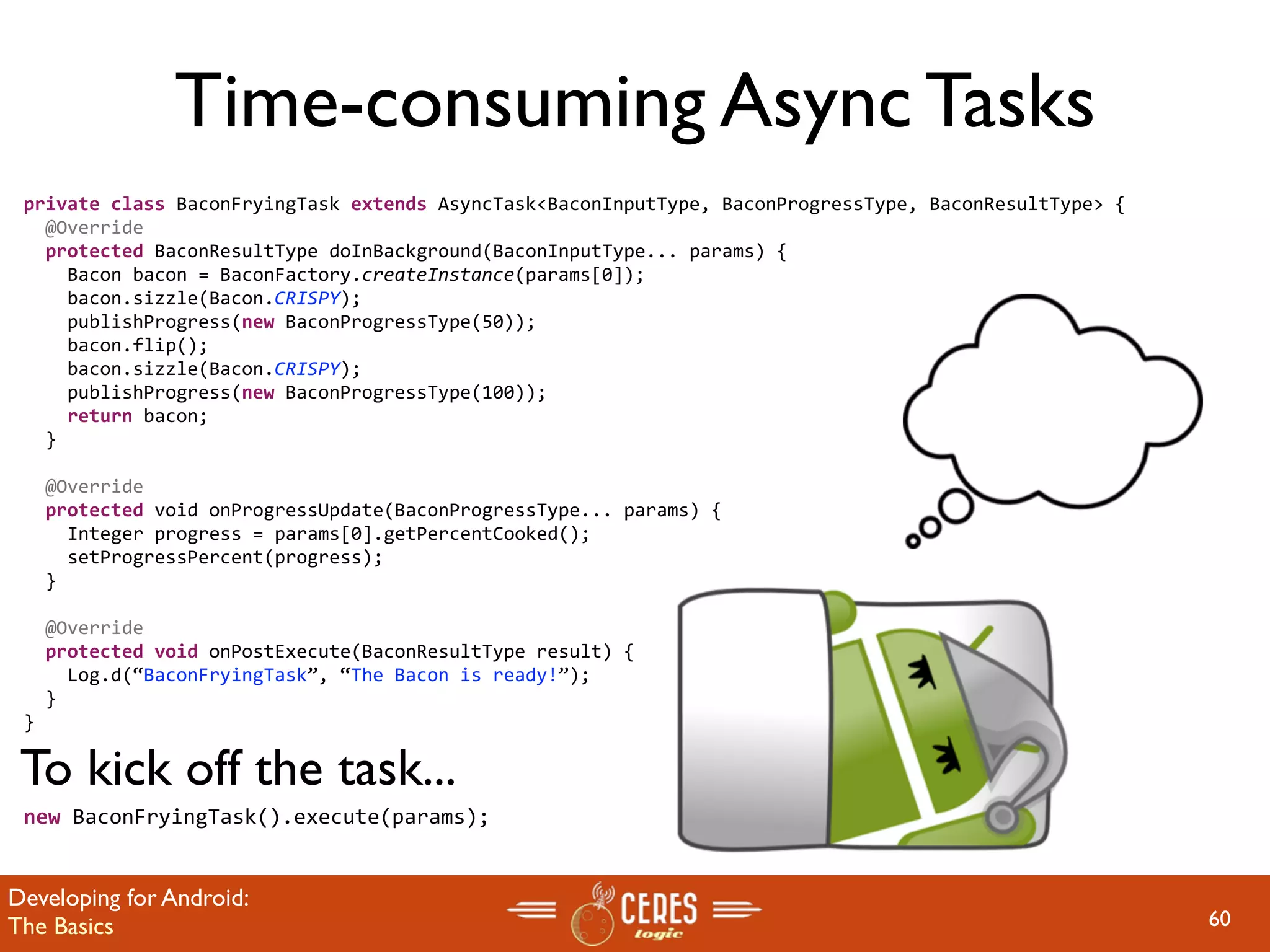 Time-consuming Async Tasks
 private class BaconFryingTask extends AsyncTask<BaconInputType, BaconProgressType, BaconResultType> {
   @Override
   protected BaconResultType doInBackground(BaconInputType... params) {
     Bacon bacon = BaconFactory.createInstance(params[0]);
     bacon.sizzle(Bacon.CRISPY);       
     publishProgress(new BaconProgressType(50));
     bacon.flip();
     bacon.sizzle(Bacon.CRISPY);       
     publishProgress(new BaconProgressType(100));
     return bacon;
   }

   @Override
   protected void onProgressUpdate(BaconProgressType... params) {
     Integer progress = params[0].getPercentCooked();
     setProgressPercent(progress);    
   }

   @Override
   protected void onPostExecute(BaconResultType result) {
     Log.d(“BaconFryingTask”, “The Bacon is ready!”);
   }
 }

 To kick off the task...
 new BaconFryingTask().execute(params);


Developing for Android:
The Basics                                                                                               60
 