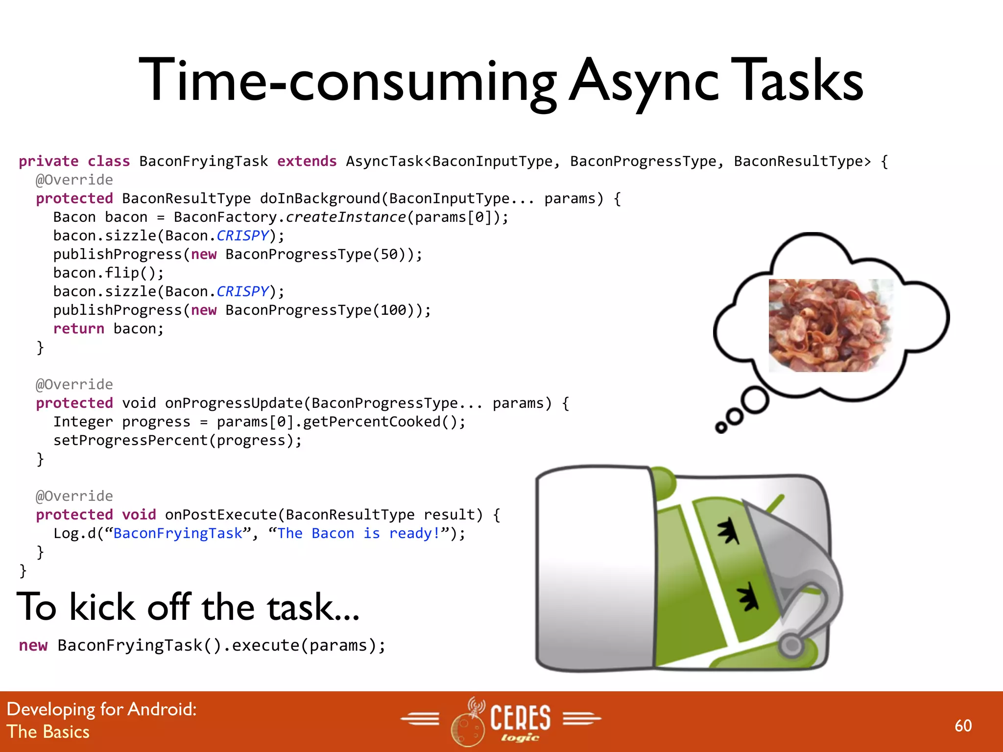 Time-consuming Async Tasks
 private class BaconFryingTask extends AsyncTask<BaconInputType, BaconProgressType, BaconResultType> {
   @Override
   protected BaconResultType doInBackground(BaconInputType... params) {
     Bacon bacon = BaconFactory.createInstance(params[0]);
     bacon.sizzle(Bacon.CRISPY);       
     publishProgress(new BaconProgressType(50));
     bacon.flip();
     bacon.sizzle(Bacon.CRISPY);       
     publishProgress(new BaconProgressType(100));
     return bacon;
   }

   @Override
   protected void onProgressUpdate(BaconProgressType... params) {
     Integer progress = params[0].getPercentCooked();
     setProgressPercent(progress);    
   }

   @Override
   protected void onPostExecute(BaconResultType result) {
     Log.d(“BaconFryingTask”, “The Bacon is ready!”);
   }
 }

 To kick off the task...
 new BaconFryingTask().execute(params);


Developing for Android:
The Basics                                                                                               60
 