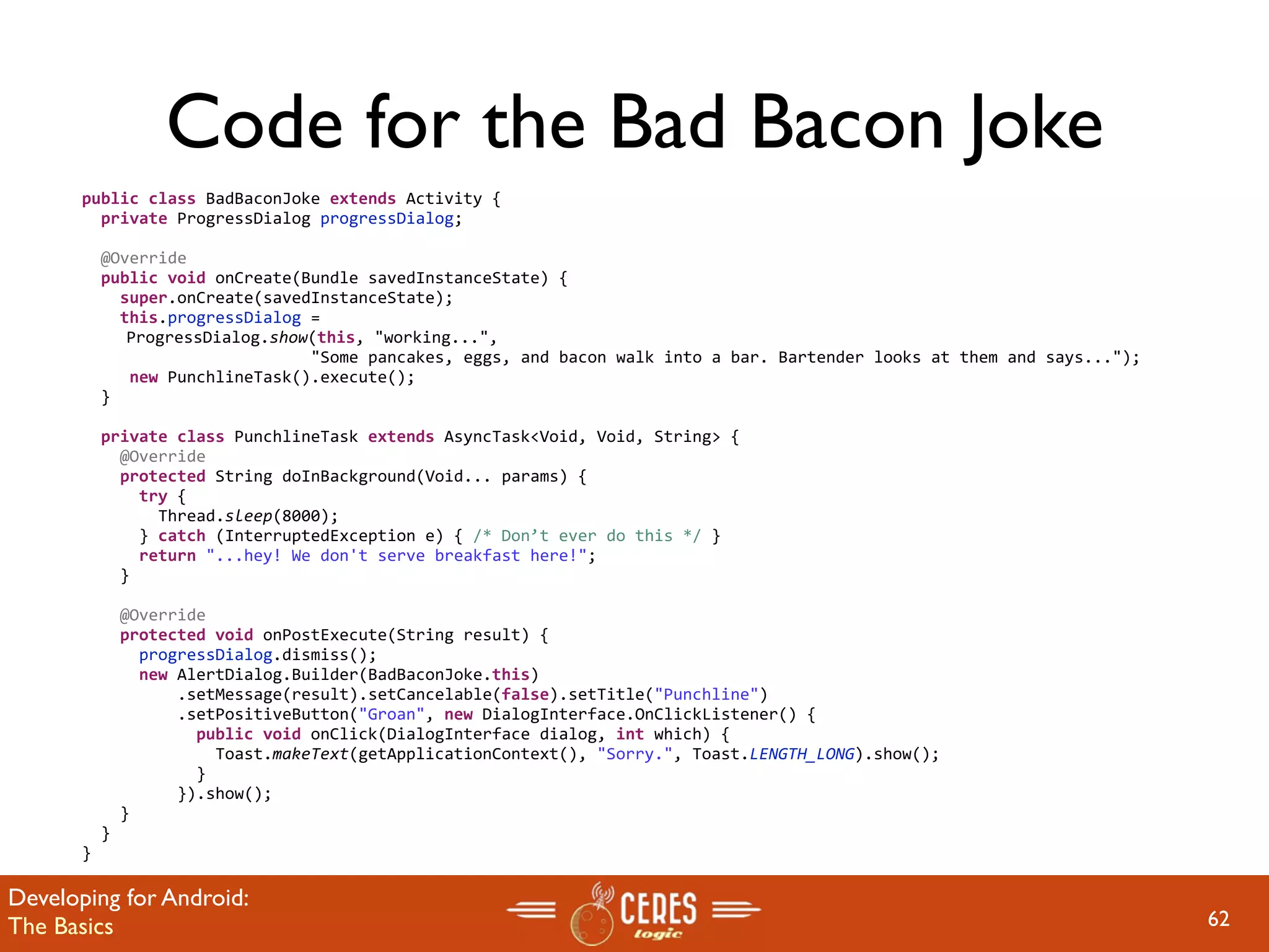 Code for the Bad Bacon Joke
       public class BadBaconJoke extends Activity {
         private ProgressDialog progressDialog;

         @Override
         public void onCreate(Bundle savedInstanceState) {
           super.onCreate(savedInstanceState);
           this.progressDialog = 
            ProgressDialog.show(this, "working...", 
                               "Some pancakes, eggs, and bacon walk into a bar. Bartender looks at them and says...");
            new PunchlineTask().execute();
         }
        
         private class PunchlineTask extends AsyncTask<Void, Void, String> {
           @Override
           protected String doInBackground(Void... params) {
             try {
               Thread.sleep(8000);
             } catch (InterruptedException e) { /* Don’t ever do this */ } 
             return "...hey! We don't serve breakfast here!";
           }

           @Override
           protected void onPostExecute(String result) {
             progressDialog.dismiss();
             new AlertDialog.Builder(BadBaconJoke.this)
                 .setMessage(result).setCancelable(false).setTitle("Punchline")
                 .setPositiveButton("Groan", new DialogInterface.OnClickListener() {
                   public void onClick(DialogInterface dialog, int which) {
                     Toast.makeText(getApplicationContext(), "Sorry.", Toast.LENGTH_LONG).show();
                   }
                 }).show();
           }
         }
       }

Developing for Android:
The Basics                                                                                                               62
 