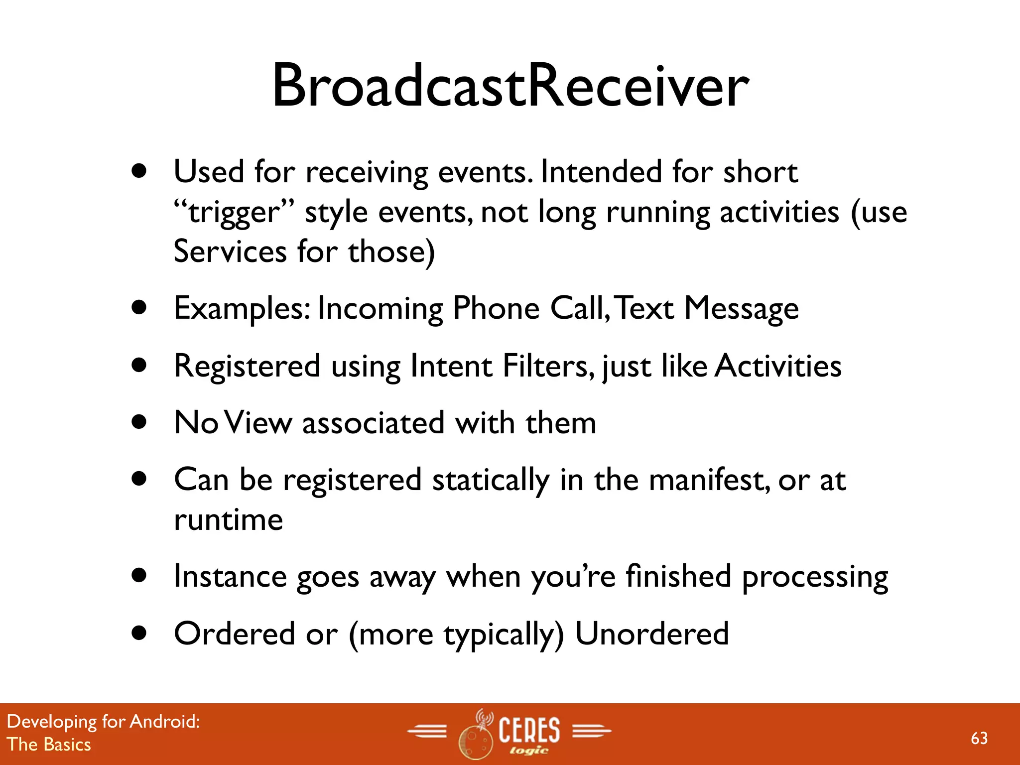BroadcastReceiver
              •    Used for receiving events. Intended for short
                   “trigger” style events, not long running activities (use
                   Services for those)
              •    Examples: Incoming Phone Call, Text Message
              •    Registered using Intent Filters, just like Activities
              •    No View associated with them
              •    Can be registered statically in the manifest, or at
                   runtime
              •    Instance goes away when you’re ﬁnished processing
              •    Ordered or (more typically) Unordered

Developing for Android:
The Basics                                                                    63
 