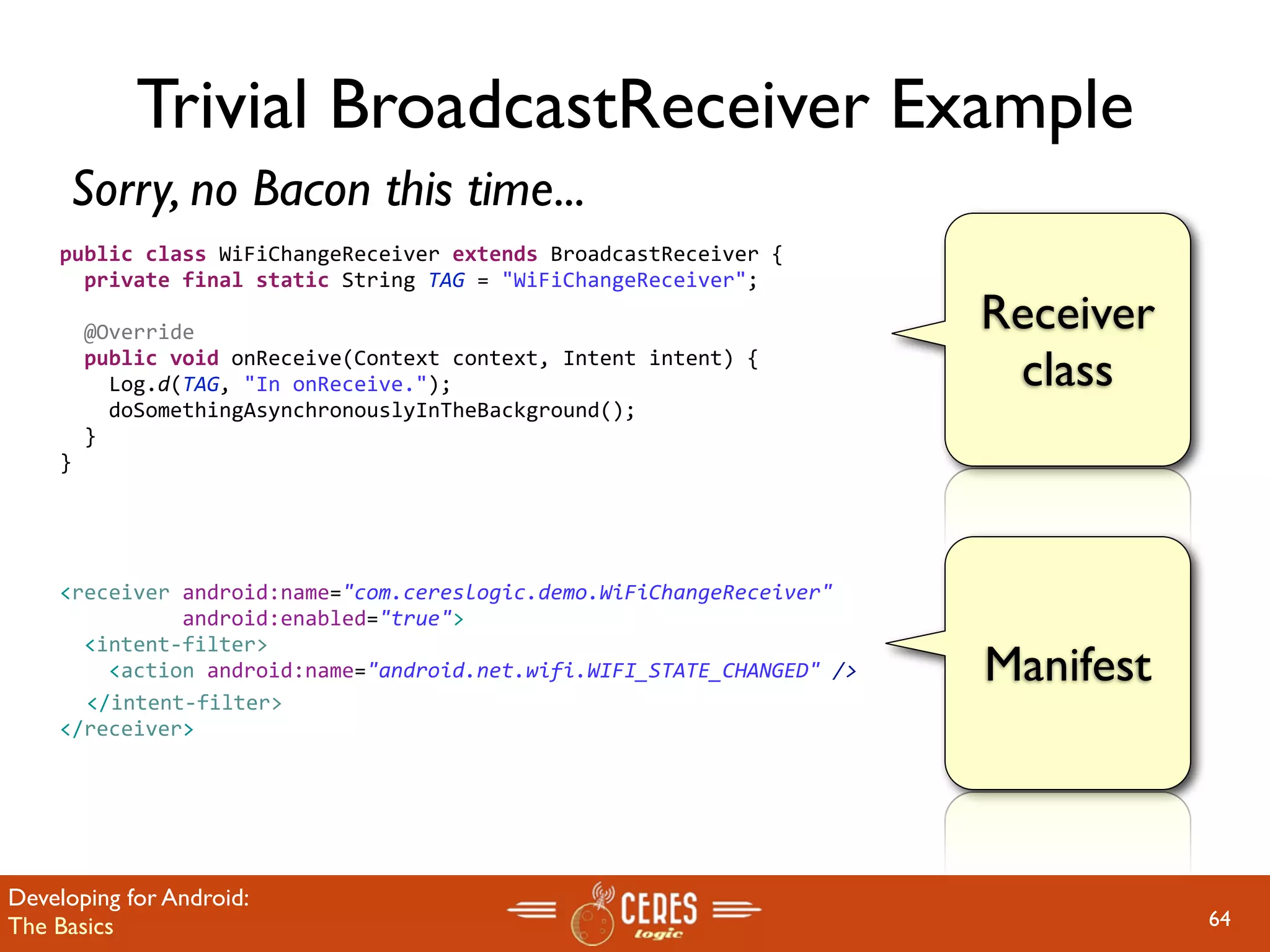 Trivial BroadcastReceiver Example
     Sorry, no Bacon this time...
    public class WiFiChangeReceiver extends BroadcastReceiver {
      private final static String TAG = "WiFiChangeReceiver";
     
      @Override                                                         Receiver
      public void onReceive(Context context, Intent intent) {
        Log.d(TAG, "In onReceive.");                                     class
        doSomethingAsynchronouslyInTheBackground();
      }
    }




    <receiver android:name="com.cereslogic.demo.WiFiChangeReceiver" 
              android:enabled="true">
      <intent‐filter>
        <action android:name="android.net.wifi.WIFI_STATE_CHANGED" />   Manifest
      </intent‐filter>
    </receiver>




Developing for Android:
The Basics                                                                         64
 