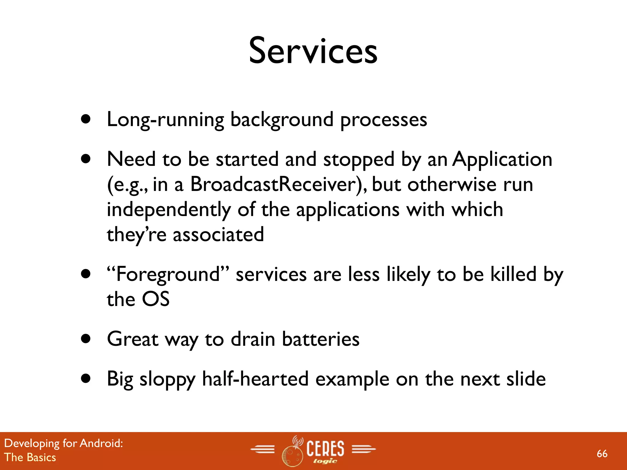 Services
              •    Long-running background processes

              •    Need to be started and stopped by an Application
                   (e.g., in a BroadcastReceiver), but otherwise run
                   independently of the applications with which
                   they’re associated

              •    “Foreground” services are less likely to be killed by
                   the OS

              •    Great way to drain batteries

              •    Big sloppy half-hearted example on the next slide

Developing for Android:
The Basics                                                                 66
 