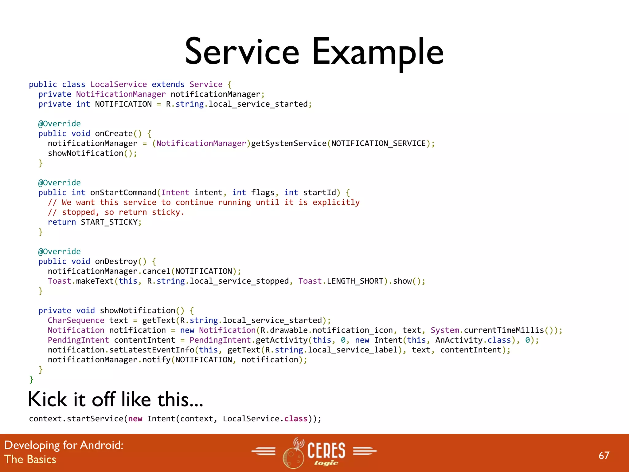 Service Example
    public class LocalService extends Service {
      private NotificationManager notificationManager;
      private int NOTIFICATION = R.string.local_service_started;

      @Override
      public void onCreate() {
        notificationManager = (NotificationManager)getSystemService(NOTIFICATION_SERVICE);
        showNotification();
      }

      @Override
      public int onStartCommand(Intent intent, int flags, int startId) {
        // We want this service to continue running until it is explicitly
        // stopped, so return sticky.
        return START_STICKY;
      }

      @Override
      public void onDestroy() {
        notificationManager.cancel(NOTIFICATION);
        Toast.makeText(this, R.string.local_service_stopped, Toast.LENGTH_SHORT).show();
      }

      private void showNotification() {
        CharSequence text = getText(R.string.local_service_started);
        Notification notification = new Notification(R.drawable.notification_icon, text, System.currentTimeMillis());
        PendingIntent contentIntent = PendingIntent.getActivity(this, 0, new Intent(this, AnActivity.class), 0);
        notification.setLatestEventInfo(this, getText(R.string.local_service_label), text, contentIntent);
        notificationManager.notify(NOTIFICATION, notification);
      }
    }

    Kick it off like this...
    context.startService(new Intent(context, LocalService.class));


Developing for Android:
The Basics                                                                                                              67
 