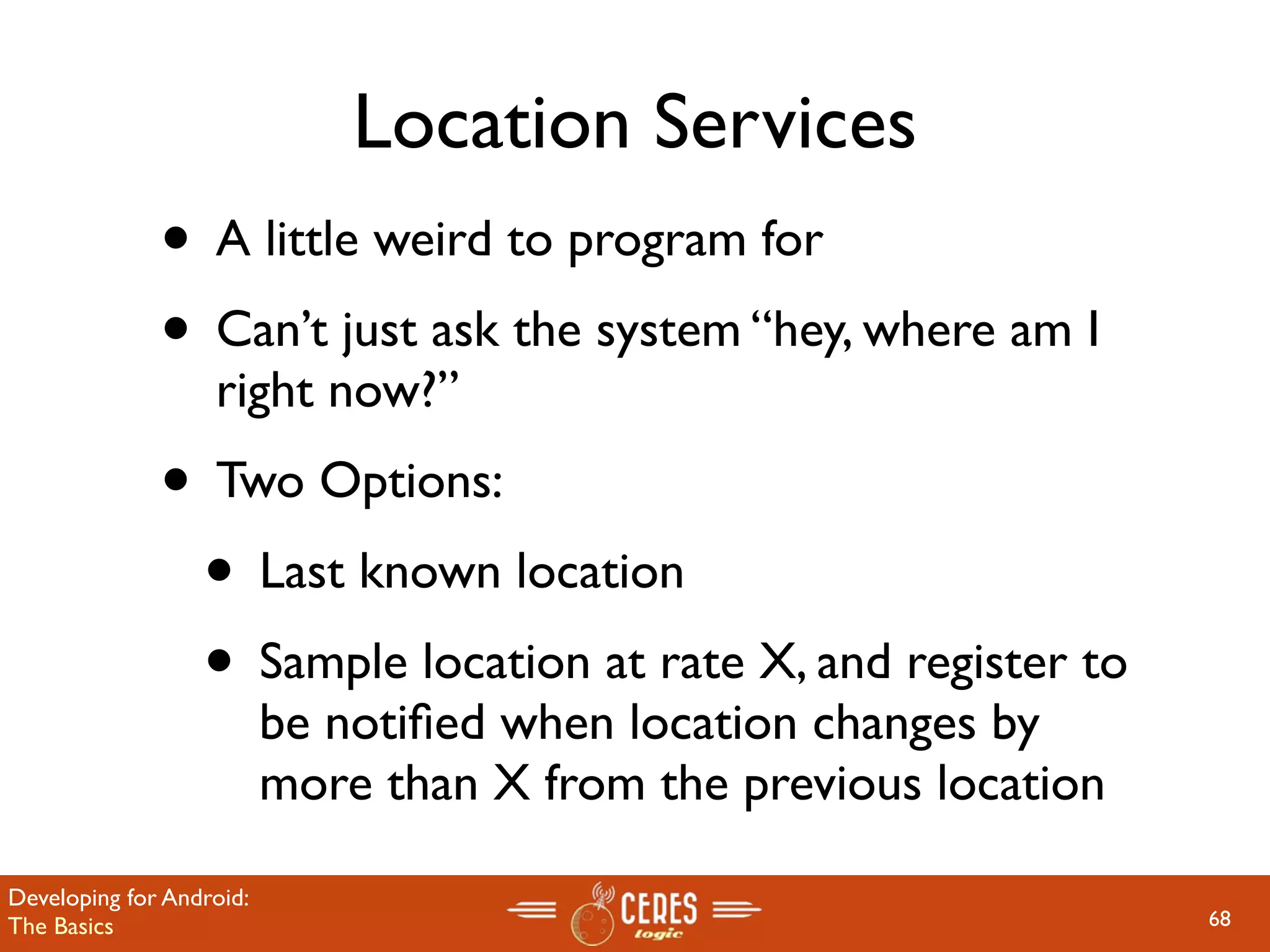 Location Services
              • A little weird to program for
              • Can’t just ask the system “hey, where am I
                   right now?”
              • Two Options:
               • Last known location
               • Sample location at rate X, and register to
                          be notiﬁed when location changes by
                          more than X from the previous location

Developing for Android:
The Basics                                                         68
 