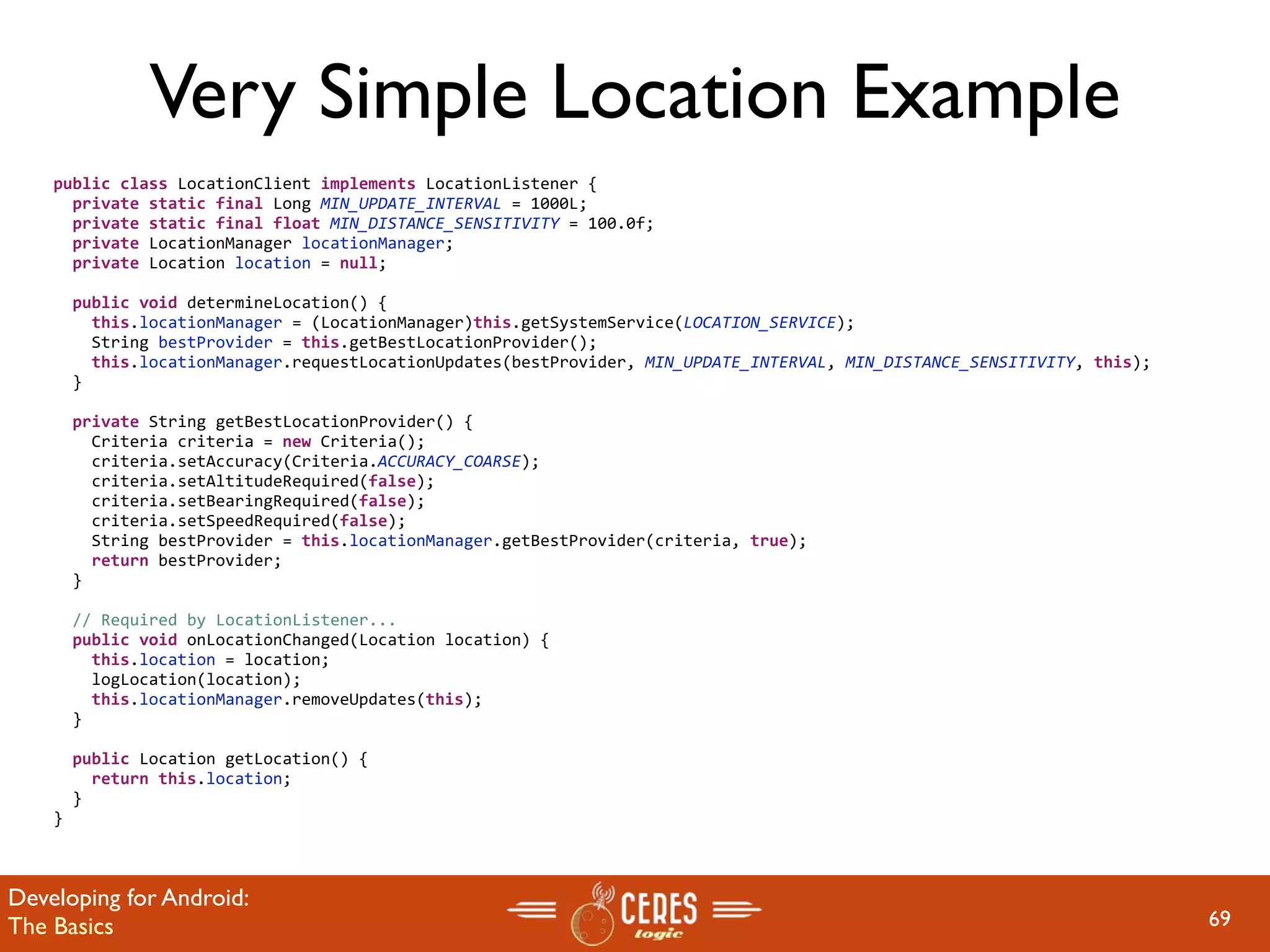 Very Simple Location Example
    public class LocationClient implements LocationListener {
      private static final Long MIN_UPDATE_INTERVAL = 1000L;
      private static final float MIN_DISTANCE_SENSITIVITY = 100.0f;
      private LocationManager locationManager;
      private Location location = null;

      public void determineLocation() {
        this.locationManager = (LocationManager)this.getSystemService(LOCATION_SERVICE);
        String bestProvider = this.getBestLocationProvider();
        this.locationManager.requestLocationUpdates(bestProvider, MIN_UPDATE_INTERVAL, MIN_DISTANCE_SENSITIVITY, this);
      }

      private String getBestLocationProvider() {
        Criteria criteria = new Criteria();
        criteria.setAccuracy(Criteria.ACCURACY_COARSE);
        criteria.setAltitudeRequired(false);
        criteria.setBearingRequired(false);
        criteria.setSpeedRequired(false);
        String bestProvider = this.locationManager.getBestProvider(criteria, true);
        return bestProvider;
      }

      // Required by LocationListener...
      public void onLocationChanged(Location location) {
        this.location = location;
        logLocation(location);
        this.locationManager.removeUpdates(this);
      }

      public Location getLocation() {
        return this.location;
      }
    }



Developing for Android:
The Basics                                                                                                                69
 