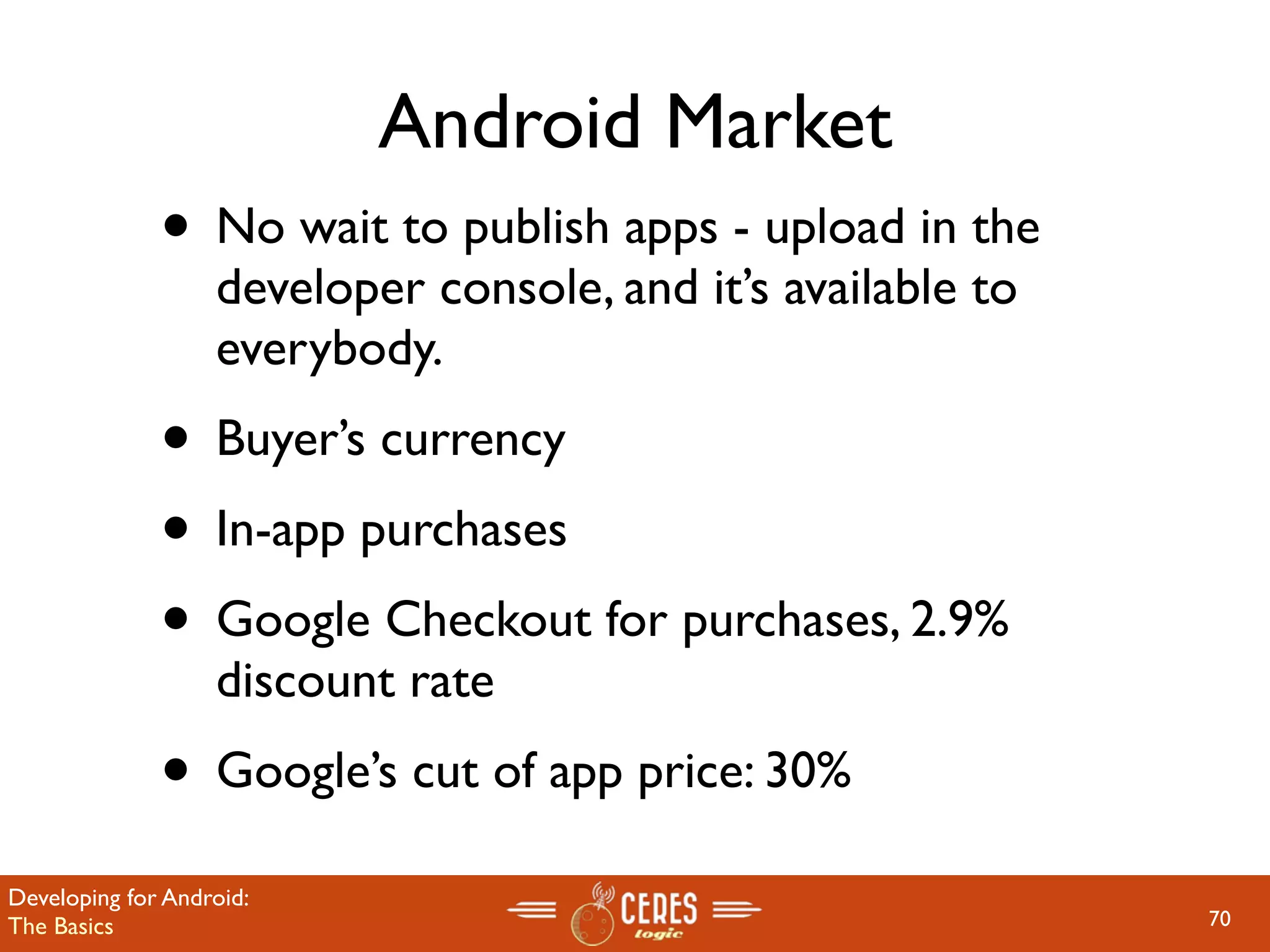 Android Market
              • No wait to publish apps - upload in the
                   developer console, and it’s available to
                   everybody.
              • Buyer’s currency
              • In-app purchases
              • Google Checkout for purchases, 2.9%
                   discount rate
              • Google’s cut of app price: 30%
Developing for Android:
The Basics                                                    70
 
