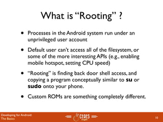 What is “Rooting” ?
              •    Processes in the Android system run under an
                   unprivileged user account

              •    Default user can’t access all of the ﬁlesystem, or
                   some of the more interesting APIs (e.g., enabling
                   mobile hotspot, setting CPU speed)

              •    “Rooting” is ﬁnding back door shell access, and
                   copying a program conceptually similar to su or
                   sudo onto your phone.

              •    Custom ROMs are something completely different.


Developing for Android:
The Basics                                                              10
 
